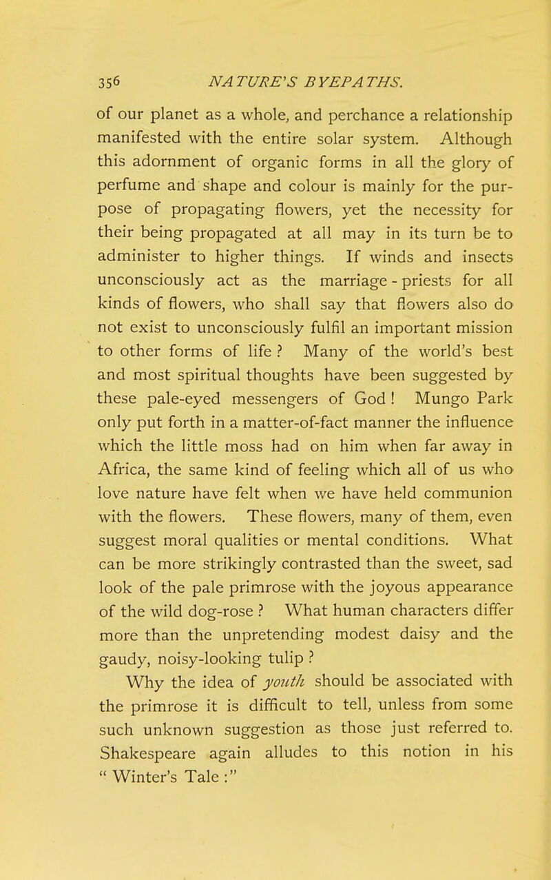 of our planet as a whole, and perchance a relationship manifested with the entire solar system. Although this adornment of organic forms in all the glory of perfume and shape and colour is mainly for the pur- pose of propagating flowers, yet the necessity for their being propagated at all may in its turn be to administer to higher things. If winds and insects unconsciously act as the marriage - priests for all kinds of flowers, who shall say that flowers also do not exist to unconsciously fulfil an important mission to other forms of life ? Many of the world's best and most spiritual thoughts have been suggested by these pale-eyed messengers of God ! Mungo Park only put forth in a matter-of-fact manner the influence which the little moss had on him when far away in Africa, the same kind of feeling which all of us who love nature have felt when we have held communion with the flowers. These flowers, many of them, even suggest moral qualities or mental conditions. What can be more strikingly contrasted than the sweet, sad look of the pale primrose with the joyous appearance of the wild dog-rose What human characters differ more than the unpretending modest daisy and the gaudy, noisy-looking tulip } Why the idea of youth should be associated with the primrose it is difficult to tell, unless from some such unknown suggestion as those just referred to. Shakespeare again alludes to this notion in his  Winter's Tale: