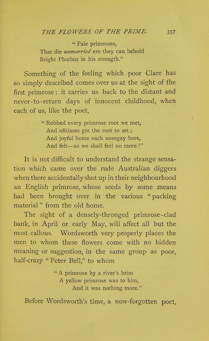 *' Pale primroses, That die unmarried ere they can behold Bright Phoebus in his strength. Something of the feeling which poor Clare has so simply described comes over us at the sight of the first primrose: it carries us back to the distant and never-to-return days of innocent childhood, when each of us, like the poet, *' Robbed every primrose root we met. And ofttimes got the root to set; And joyful home each nosegay bore, And felt—as we shall feel no more ! It is not difficult to understand the strange sensa- tion which came over the rude Australian diggers when there accidentally shot up in their neighbourhood an English primrose, whose seeds by some means had been brought over in the various  packing material from the old home. The sight of a densely-thronged primrose-clad bank, in April or early May, will affect all but the most callous. Wordsworth very properly places the men to whom these flowers come with no hidden meaning or suggestion, in the same group as poor, half-crazy  Peter Bell, to whom  A primrose by a river's brim A yellow primrose was to him. And it was nothing more. Before Wordsworth's time, a now-forgotten poet.