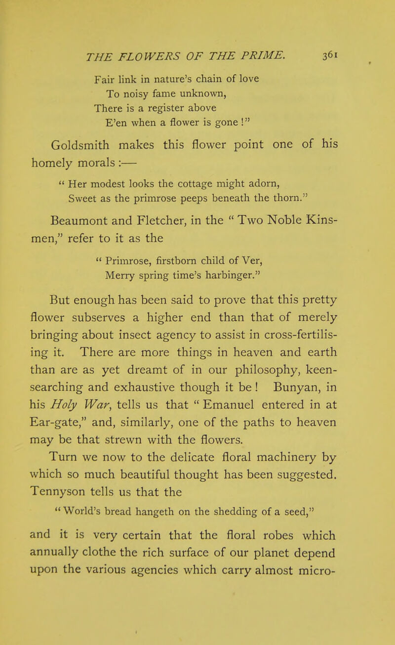 Fair link in nature's chain of love To noisy fame unknown, There is a register above E'en when a flower is gone ! Goldsmith makes this flower point one of his homely morals:—  Her modest looks the cottage might adorn, Sweet as the primrose peeps beneath the thorn. Beaumont and Fletcher, in the  Two Noble Kins- men, refer to it as the  Primrose, firstborn child of Ver, Merry spring time's harbinger. But enough has been said to prove that this pretty- flower subserves a higher end than that of merely bringing about insect agency to assist in cross-fertilis- ing it. There are more things in heaven and earth than are as yet dreamt of in our philosophy, keen- searching and exhaustive though it be! Bunyan, in his Holy War, tells us that  Emanuel entered in at Ear-gate, and, similarly, one of the paths to heaven may be that strewn with the flowers. Turn we now to the delicate floral machinery by which so much beautiful thought has been suggested. Tennyson tells us that the  World's bread hangeth on the shedding of a seed, and it is very certain that the floral robes which annually clothe the rich surface of our planet depend upon the various agencies which carry almost micro- t