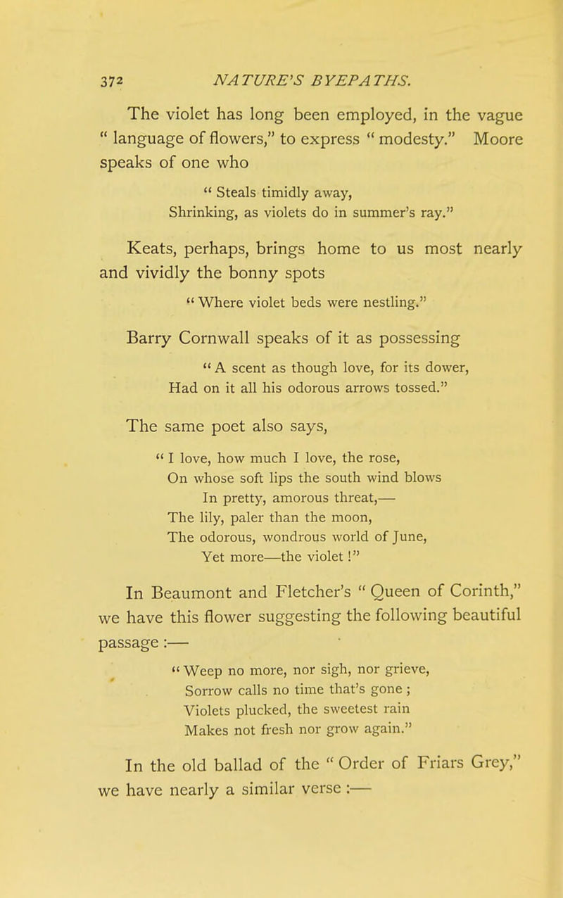 The violet has long been employed, in the vague  language of flowers, to express  modesty. Moore speaks of one who  Steals timidly away, Shrinking, as violets do in summer's ray. Keats, perhaps, brings home to us most nearly and vividly the bonny spots  Where violet beds were nestling. Barry Cornwall speaks of it as possessing  A scent as though love, for its dower. Had on it all his odorous arrows tossed. The same poet also says,  I love, how much I love, the rose, On whose soft lips the south wind blows In pretty, amorous threat,— The lily, paler than the moon. The odorous, wondrous world of June, Yet more—the violet! In Beaumont and Fletcher's  Queen of Corinth, we have this flower suggesting the following beautiful passage:—  Weep no more, nor sigh, nor grieve. Sorrow calls no time that's gone; Violets plucked, the sweetest rain Makes not fresh nor grow again. In the old ballad of the  Order of Friars Grey, we have nearly a similar verse :—