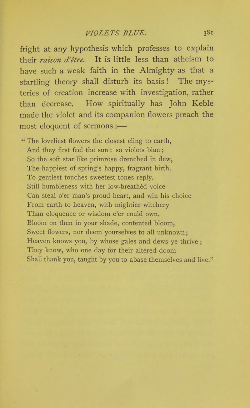 fright at any hypothesis which professes to explain their raison d'etre. It is little less than atheism to have such a weak faith in the Almighty as that a startling theory shall disturb its basis! The mys- teries of creation increase with investigation, rather than decrease. How spiritually has John Keble made the violet and its companion flowers preach the most eloquent of sermons :—  The loveliest flowers the closest cling to earth, And they first feel the sun : so violets blue; So the soft star-like primrose drenched in dew, The happiest of spring's happy, fragrant birth. To gentlest touches sweetest tones reply. Still humbleness with her low-breathed voice Can steal o'er man's proud heart, and win his choice From earth to heaven, with mightier witchery Than eloquence or wisdom e'er could own. Bloom on then in your shade, contented bloom. Sweet flowers, nor deem yourselves to all unknown; Heaven knows you, by whose gales and dews ye thrive ; They know, who one day for their altered doom Shall thank you, taught by you to abase themselves and live.