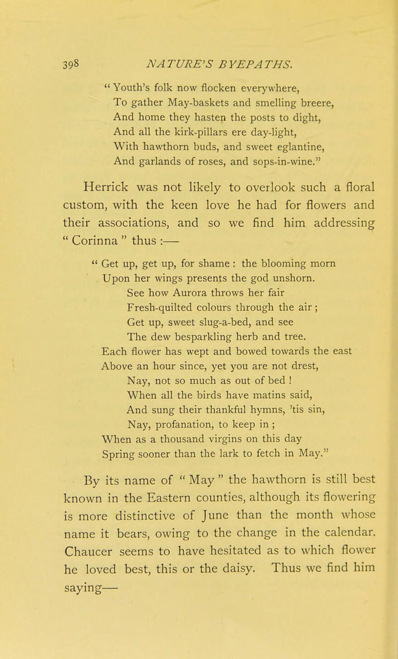  Youth's folk now flocken everywhere, To gather May-baskets and smeUing breere, And home they hasten the posts to dight, And all the kirk-pillars ere day-light, With hawthorn buds, and sweet eglantine, And garlands of roses, and sops-in-wine. Herrick was not likely to overlook such a floral custom, with the keen love he had for flowers and their associations, and so we find him addressing  Corinna  thus :—  Get up, get up, for shame : the blooming morn Upon her wings presents the god unshorn. See how Aurora throws her fair Fresh-quilted colours through the air ; Get up, sweet slug-a-bed, and see The dew besparkling herb and tree. Each flower has wept and bowed towards the east Above an hour since, yet you are not drest. Nay, not so much as out of bed ! When all the birds have matins said. And sung their thankful hymns, 'tis sin. Nay, profanation, to keep in ; When as a thousand virgins on this day Spring sooner than the lark to fetch in May. By its name of  May  the hawthorn is still best known in the Eastern counties, although its flowering is more distinctive of June than the month whose name it bears, owing to the change in the calendar. Chaucer seems to have hesitated as to which flower he loved best, this or the daisy. Thus we find him saying—