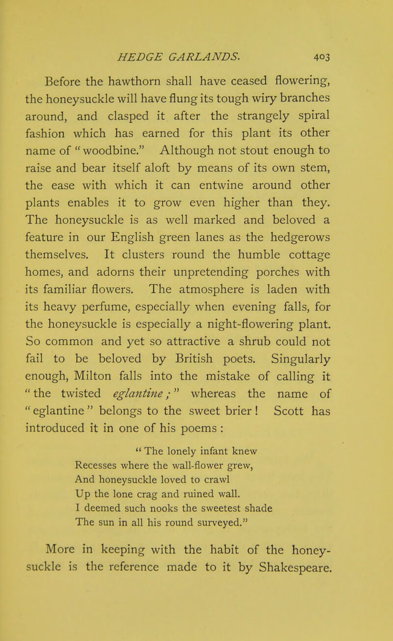 Before the hawthorn shall have ceased flowering, the honeysuckle will have flung its tough wiry branches around, and clasped it after the strangely spiral fashion which has earned for this plant its other name of  woodbine. Although not stout enough to raise and bear itself aloft by means of its own stem, the ease with which it can entwine around other plants enables it to grow even higher than they. The honeysuckle is as well marked and beloved a feature in our English green lanes as the hedgerows themselves. It clusters round the humble cottage homes, and adorns their unpretending porches with its familiar flowers. The atmosphere is laden with its heavy perfume, especially when evening falls, for the honeysuckle is especially a night-flowering plant. So common and yet so attractive a shrub could not fail to be beloved by British poets. Singularly enough, Milton falls into the mistake of calling it  the twisted eglantine; whereas the name of  eglantine  belongs to the sweet brier ! Scott has introduced it in one of his poems :  The lonely infant knew Recesses where the wall-flower grew, And honeysuckle loved to crawl Up the lone crag and ruined wall. I deemed such nooks the sweetest shade The sun in all his round surveyed. More in keeping with the habit of the honey- suckle is the reference made to it by Shakespeare.