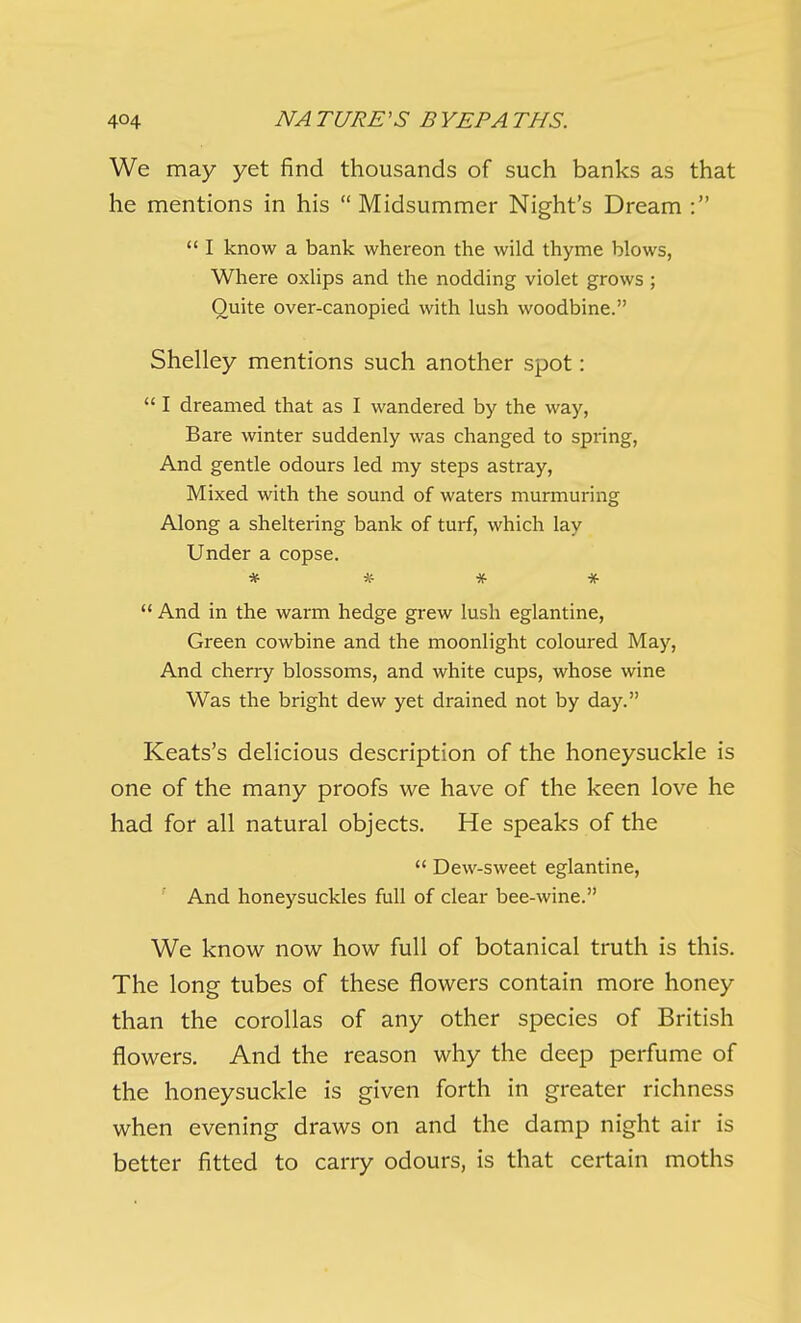 We may yet find thousands of such banks as that he mentions in his  Midsummer Night's Dream :  I know a bank whereon the wild thyme blows, Where oxlips and the nodding violet grows ; Quite over-canopied with lush woodbine. Shelley mentions such another spot:  I dreamed that as I wandered by the way, Bare winter suddenly was changed to spring, And gentle odours led my steps astray. Mixed with the sound of waters murmuring Along a sheltering bank of turf, which lay Under a copse. * *■ * *  And in the warm hedge grew lush eglantine, Green cowbine and the moonlight coloured May, And cherry blossoms, and white cups, whose wane Was the bright dew yet drained not by day. Keats's delicious description of the honeysuckle is one of the many proofs we have of the keen love he had for all natural objects. He speaks of the  Dew-sweet eglantine, ' And honeysuckles full of clear bee-wine. We know now how full of botanical truth is this. The long tubes of these flowers contain more honey than the corollas of any other species of British flowers. And the reason why the deep perfume of the honeysuckle is given forth in greater richness when evening draws on and the damp night air is better fitted to carry odours, is that certain moths