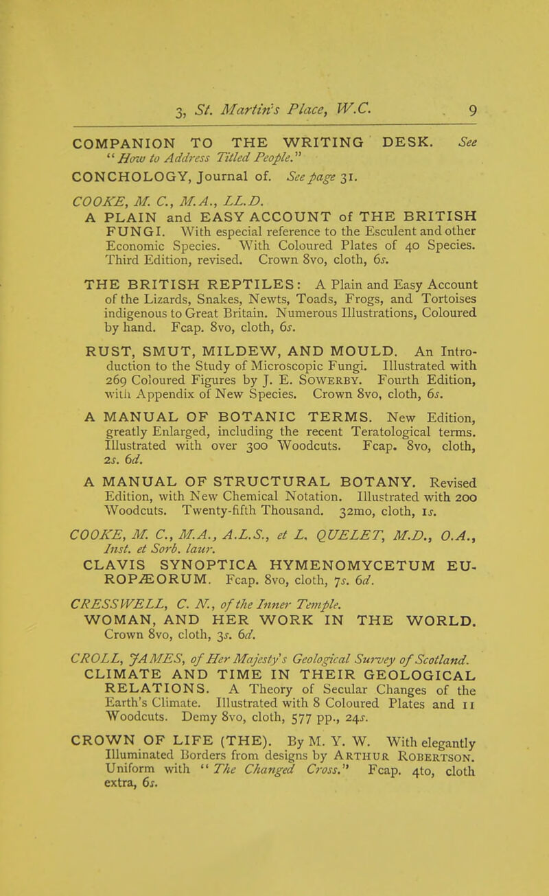 COMPANION TO THE WRITING DESK. See  Hoiu to Address Titled People. CONCHOLOGY, Journal of. See page 31. COOKE, M. C, M.A., LL.D. A PLAIN and EASY ACCOUNT of THE BRITISH FUNGI. With especial reference to the Esculent and other Economic Species. With Coloured Plates of 40 Species. Third Edition, revised. Crown 8vo, cloth, 6j. THE BRITISH REPTILES : A Plain and Easy Account of the Lizards, Snakes, Newts, Toads, Frogs, and Tortoises indigenous to Great Britain. Numerous Illustrations, Coloured by hand. Fcap. 8vo, cloth, 6j. RUST, SMUT, MILDEW, AND MOULD. An Intro- duction to the Study of Microscopic Fungi. Illustrated with 269 Coloured Figures by J. E. Sowerby. Fourth Edition, with Appendix of New Species. Crown 8vo, cloth, 6^. A MANUAL OF BOTANIC TERMS. New Edition, greatly Enlarged, including the recent Teratological terms. Illustrated with over 300 Woodcuts. Fcap. Svo, cloth, is. 6d. A MANUAL OF STRUCTURAL BOTANY. Revised Edition, with New Chemical Notation. Illustrated with 200 Woodcuts. Twenty-fifth Thousand. 32mo, cloth, is. COOKE, M. C, M.A., A.L.S., et Z, QUE LET, M.D., O.A., Inst, et Sorb, later. CLAVIS SYNOPTICA HYMENOMYCETUM EU- ROP.^ORUM. Fcap. Svo, cloth, 75. 6d. CRESS WELL, C. N., of the Inner Temple. WOMAN, AND HER WORK IN THE WORLD. Crown Svo, cloth, 3x. td. CROLL, JAMES, of Her Majesty s Geological Sui-vey of Scotland. CLIMATE AND TIME IN THEIR GEOLOGICAL RELATIONS. A Theory of Secular Changes of the Earth's Climate. Illustrated with 8 Coloured Plates and 11 Woodcuts. Demy Svo, cloth, 577 pp., 24^. CROWN OF LIFE (THE). By M. Y. W. With elegantly Illuminated Borders from designs by Arthur Robertson. Uniform with  The Changed C}-oss. Fcap. 4to, cloth extra, 6s.