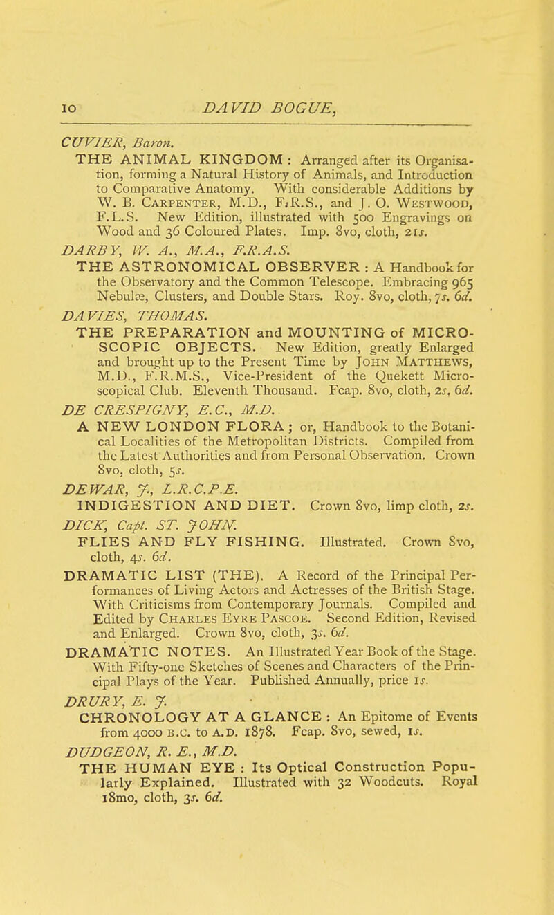 CUVIER, Baron. THE ANIMAL KINGDOM : Arranged after its Organisa- tion, forming a Natural History of Animals, and Introduction to Comparative Anatomy. With considerable Additions by W. B. Carpenter, M.D., F»R.S., and J. O. Westwood, F.L. S. New Edition, illustrated with 500 Engravings on Wood and 36 Coloured Plates. Imp. 8vo, cloth, zis. DARBY, W. A., M.A., F.R.A.S. THE ASTRONOMICAL OBSERVER : A Handbook for the Observatory and the Common Telescope. Embracing 965 Nebula:, Clusters, and Double Stars. Roy. 8vo, cloth, js. 6d. DAVIES, THOMAS. THE PREPARATION and MOUNTING of MICRO- SCOPIC OBJECTS. New Edition, greatly Enlarged and brought up to the Present Time by John Matthews, M.D., F.R.M.S., Vice-President of the Quekett Micro- scopical Club. Eleventh Thousand. Fcap. 8vo, cloth, 2j, dd. DE CRES PIG NY, E.C., M.D. A NEW LONDON FLORA ; or, Handbook to the Botani- cal Localities of the Metropolitan Districts. Compiled from the Latest Authorities and from Personal Observation, Crown 8vo, cloth, 5j. DEWAR, y., L.R.C.P.E. INDIGESTION AND DIET. Crown 8vo, limp cloth, zs. DICK, Capt. ST. JOHN. FLIES AND FLY FISHING, Illustrated. Crown Svo, cloth, 4J. bd. DRAMATIC LIST (THE), A Record of the Principal Per- fomiances of Living Actors and Actresses of the British Stage. With Criticisms from Contemporary Journals. Compiled and Edited by Charles Eyre Pascoe. Second Edition, Revised and Enlarged. Crown Svo, cloth, 35. bd. DRAMATIC NOTES. An Illustrated Year Book of the Stage. With Fifty-one Sketches of Scenes and Characters of the Prin- cipal Plays of the Year. Published Annually, price \s. DRURY, E. J. CHRONOLOGY AT A GLANCE : An Epitome of Events from 4000 B.C. to A.D. 1878. Fcap, Svo, sewed, is. DUDGEON, R. E., M.D. THE HUMAN EYE : Its Optical Construction Popu- w- 'larly Explained. Illustrated with 32 Woodcuts. Royal iSmo, cloth, y. 6d.