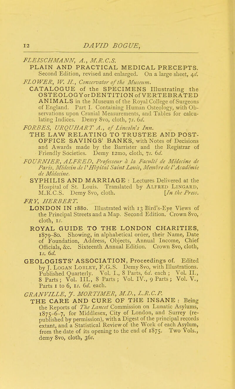 FLEISCHMANN, A., M.R.C.S. PLAIN AND PRACTICAL MEDICAL PRECEPTS. Second Edition, revised and enlarged. On a large slieet, 4^. FLOWER, W. H., Consa-vaior of the Museum. CATALOGUE of the SPECIMENS Illustrating the OSTEOLOGYorDENTITIONcfVERTEBRATED ANIMALS in the Museum of the Royal College of Surgeons of England. Part I. Containing Human Osteology, with Ob- servations upon Cranial Measurements, and Tables for calcu- lating Indices. Demy 8vo, cloth, js. 6d. FORBES, URQUHART A., of Lincoln s Inn. THE LAW RELATING TO TRUSTEE AND POST- OFFICE SAVINGS' BANKS, with Notes of Decisions and Awards made by the Barrister and the Registrar of Friendly Societies. Demy i2mo, cloth, 7^. (>d. FOURNIER, ALFRED, Professenr a la Facultt' de Medecine de Paris, Medecin de PHbpital Saint Lotiis, Meinbredc VAcademic de Medecine. SYPHILIS AND MARRIAGE : Lectures Delivered at the Hospital of St. Louis. Translated by Alfred Lingard, M.R.C.S. Demy 8vo, cloth, [In the Press. FRY, HERBERT. LONDON IN 1880. Illustrated with 13 Bird's-Eye Views of the Principal Streets and a Map. Second Edition. Crown 8vo, cloth, IS. ROYAL GUIDE TO THE LONDON CHARITIES, 1879-80. Showing, in alphabetical order, their Name, Date of Foundation, Address, Objects, Annual Income, Chief Officials, &c. Sixteenth Annual Edition. Crown 8vo, cloth, IS. 6d. GEOLOGISTS' ASSOCIATION, Proceedings of. Edited by J. Logan Lobley, F.G.S. Demy 8vo, with Illustrations. Published Quarterly. Vol. I., 8 Parts, 6d. each ; Vol. II., 8 Parts; Vol. IIL, 8 Parts; Vol. IV., 9 Parts; Vol. V., Parts I to 6, is. 6d. each. GRANVILLE, y. MORTIMER, M.D., L.R.C.P. THE CARE AND CURE OF THE INSANE : Being the Reports of The Lancet Commission on Lunatic Asylums, 1875-6-7, for Middlesex, City of London, and Surrey (re- published by permission), with a Digest of the principal records extant, and a Statistical Review of the Work of each Asylum, from the date of its opening to the end of 1875. Two Vols., demy 8vo, cloth, 36j-.