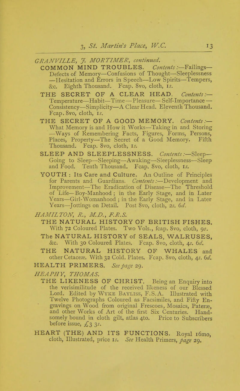 GRANVILLE, J. MORTIMER, continued. COMMON MIND TROUBLES. C^jw^-^w/j.-—Failings- Defects of Memory—Confusions of Thought—Sleeplessness —Hesitation and Errors in Speech—Low Spirits—Tempers, &c. Eighth Thousand. Fcap. 8vo, cloth, \s. THE SECRET OF A CLEAR HEAD. Cojitenis:— Temperature—Habit—Time — Pleasure— Self-importance — Consistency—Simplicity—A Clear Head. Eleventh Thousand. Fcap.Svo, cloth, is. THE SECRET OF A GOOD MEMORY. Contents:— What Memory is and How it Works—Taking in and Storing —Ways of Remembering Facts, Figures, Forms, Persons, Places, Property—The Secret of a Good Memory. Fifth Thousand, Fcap. 8vo, cloth, \s. SLEEP AND SLEEPLESSNESS. Contents Going to Sleep—Sleeping—Awaking—Sleeplessness—Sleep and Food. Tenth Thousand. Fcap. 8vo, cloth, \s. YOUTH : Its Care and Culture. An Outline of Principles for Parents and Guardians. Contents:—Development and Improvement—The Eradication of Disease—The Threshold of Life—Boy-Manhood; in the Early Stage, and in Later Years—Girl-Womanhood ; in the Early Stage, and in Later Years—^Jottings on Detail. Post Bvo, cloth, is. 6d. HA MIL TON, R., M. D., F. R. S. THE NATURAL HISTORY OF BRITISH FISHES. With 72 Coloured Plates. Two Vols., fcap. 8vo, cloth, gs. The NATURAL HISTORY of SEALS, WALRUSES, &c. With 30 Coloured Plates. Fcap. 8vo, cloth, 4?. 6r/. THE NATURAL HISTORY OF WHALES and other Cetacese. With 32 Cold. Plates. Fcap. Bvo, cloth, 4^. 6d. HEALTH PRIMERS. See page zg. HE A PHY, THOMAS. THE LIKENESS OF CHRIST. Being an Enquiry into the verisimilitude of the received likeness of our Blessed Lord. Edited by Wyke Bayliss, F.S.A. Illustrated with Twelve Photographs Coloured as Facsimiles, and Fifty En- gravings on Wood from original Frescoes, Mosaics, Paterae, and other Works of Art of the first Six Centuries. Pland- somely bound in cloth gilt, atlas 4to. Price to Subscribers before issue, ^^3 3^. HEART (THE) AND ITS FUNCTIONS. Royal i6mo, cloth, Illustrated, price is. See Health Primers, page 29.