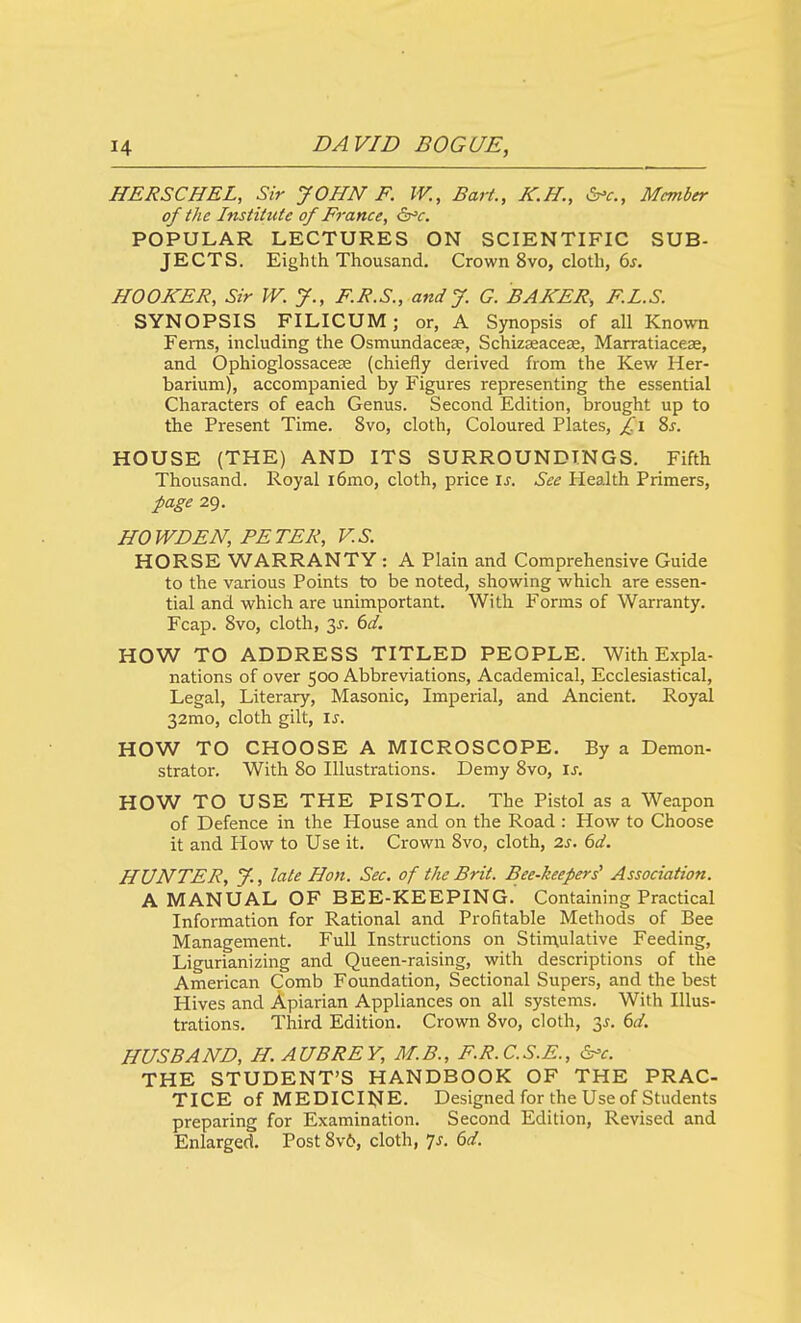 HERSCHEL, Sir JOHN F. IV., Bart., K.H., &^c.. Member of the Institute of France, &^c. POPULAR LECTURES ON SCIENTIFIC SUB- JECTS. Eighth Thousand. Crown 8vo, cloth, 6j. HOOKER, Sir W. J., F.R.S., and J. G. BAKER, F.I.S. SYNOPSIS FILICUM; or, A Synopsis of all Known Ferns, including the Osmundacese, SchizseaccEe, Marratiacese, and Ophioglossacese (chiefly derived from the Kew Her- barium), accompanied by Figures representing the essential Characters of each Genus. Second Edition, brought up to the Present Time. 8vo, cloth, Coloured Plates, f.i 2>s. HOUSE (THE) AND ITS SURROUNDINGS. Fifth Thousand. Royal i6mo, cloth, price is. See Health Primers, page 29. HO WD EN, PETER, V.S. HORSE WARRANTY : A Plain and Comprehensive Guide to the various Points to be noted, showing which are essen- tial and which are unimportant. With Forms of Warranty. Fcap. 8vo, cloth, 3J. 6d. HOW TO ADDRESS TITLED PEOPLE. With Expla- nations of over 500 Abbreviations, Academical, Ecclesiastical, Legal, Literary, Masonic, Imperial, and Ancient. Royal 32mo, cloth gilt, is. HOW TO CHOOSE A MICROSCOPE. By a Demon- strator. With 80 Illustrations. Demy 8vo, is. HOW TO USE THE PISTOL. The Pistol as a Weapon of Defence in the House and on the Road : How to Choose it and How to Use it. Crown 8vo, cloth, 2s. 6d. HUNTER, y., late Hon. Sec. of the Brit. Bee-keepers^ Association. A MANUAL OF BEE-KEEPING. Containing Practical Information for Rational and Profitable Methods of Bee Management. Full Instructions on Stirnulative Feeding, Ligurianizing and Queen-raising, with descriptions of the American Comb Foundation, Sectional Supers, and the best Hives and Apiarian Appliances on all systems. With Illus- trations. Third Edition. Crown 8vo, cloth, 3^. bd. HUSBAND, H.AUBREY, M.B., F.R.C.S.E., &'c. THE STUDENT'S HANDBOOK OF THE PRAC- TICE of MEDICINE. Designed for the Use of Students preparing for Examination. Second Edition, Revised and Enlarged, Post 8v6, cloth, Is. 6d.