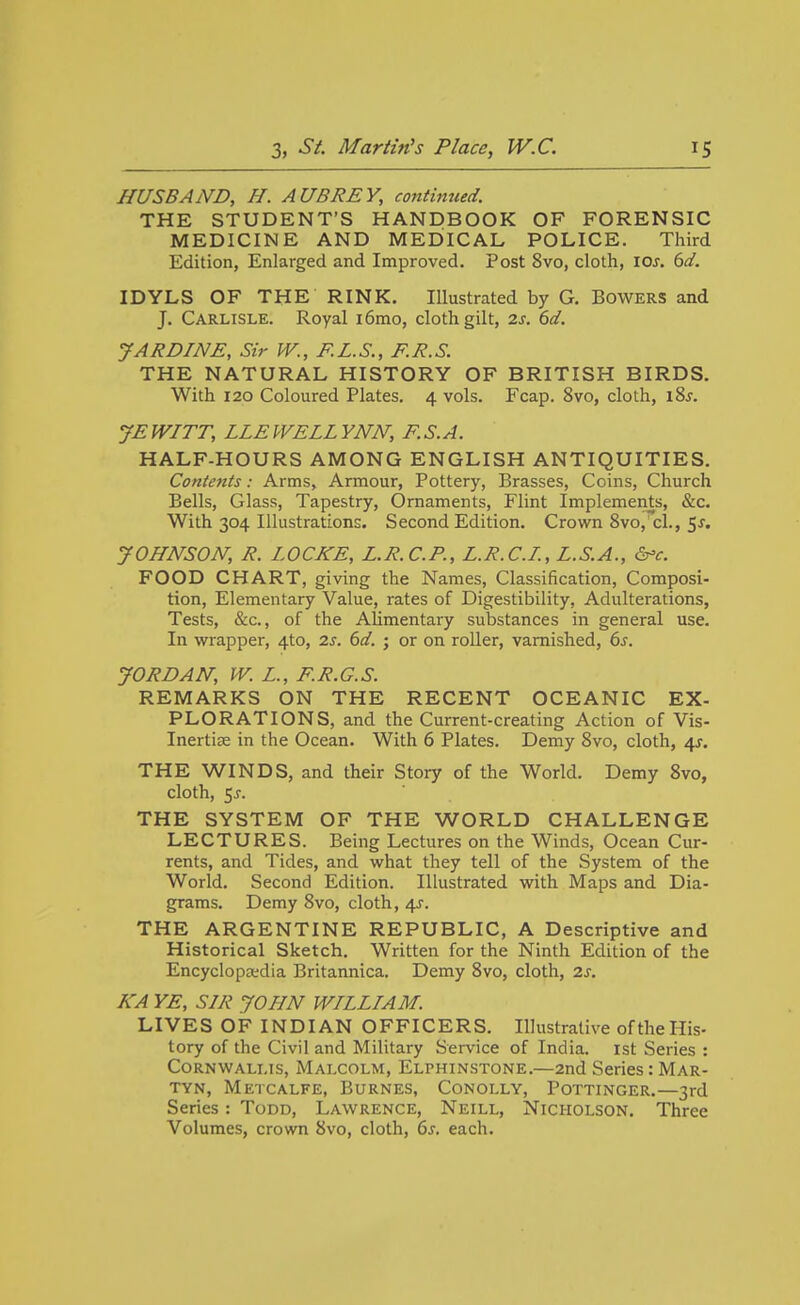 HUSBAND, H. AUBREY, continued. THE STUDENT'S HANDBOOK OF FORENSIC MEDICINE AND MEDICAL POLICE. Third Edition, Enlarged and Improved. Post 8vo, cloth, loj. dd. IDYLS OF THE RINK. Illustrated by G. Bowers and J. Carlisle. Royal i6mo, cloth gilt, 2s. 6d. JARDINE, Sir W., F.L.S., F.R.S. THE NATURAL HISTORY OF BRITISH BIRDS. With 120 Coloured Plates. 4 vols. Fcap. 8vo, cloth, i8^. JEWITT, LLEWELLVNN, F.S.A. HALF-HOURS AMONG ENGLISH ANTIQUITIES. Contents: Arms, Armour, Pottery, Brasses, Coins, Church Bells, Glass, Tapestry, Ornaments, Flint Implements, &c. With 304 Illustrations. Second Edition. Crown 8vo, cl., 5^. JOHNSON, R. LOCKE, L.R.C.P., L.R.C.I., L.S.A., &'c. FOOD CHART, giving the Names, Classification, Composi- tion, Elementary Value, rates of Digestibility, Adulterations, Tests, &c., of the Alimentary substances in general use. In wrapper, 4to, 2s. 6d. ; or on roller, varnished, 6s. JORDAN, W. L., F.R.G.S. REMARKS ON THE RECENT OCEANIC EX- PLORATIONS, and the Current-creating Action of Vis- Inertiee in the Ocean. With 6 Plates. Demy 8vo, cloth, 4J. THE WINDS, and their Story of the World. Demy 8vo, cloth, 5^. THE SYSTEM OF THE WORLD CHALLENGE LECTURES. Being Lectures on the Winds, Ocean Cur- rents, and Tides, and what they tell of the System of the World. Second Edition. Illustrated with Maps and Dia- grams. Demy 8vo, cloth, 4J. THE ARGENTINE REPUBLIC, A Descriptive and Historical Sketch, Written for the Ninth Edition of the Encyclopaedia Britannica. Demy 8vo, cloth, 2s. KA YE, SIR JOHN WILLIAM. LIVES OF INDIAN OFFICERS. Illustrative of the His- tory of the Civil and Military Service of India, ist Series : CoRNWALLis, Malcolm, Elphinstone.—2nd Series: Mar- TYN, Metcalfe, Burnes, Conolly, Pottinger.—3rd Series: Todd, Lawrence, Neill, Nicholson. Three Volumes, crown 8vo, cloth, 6s. each.