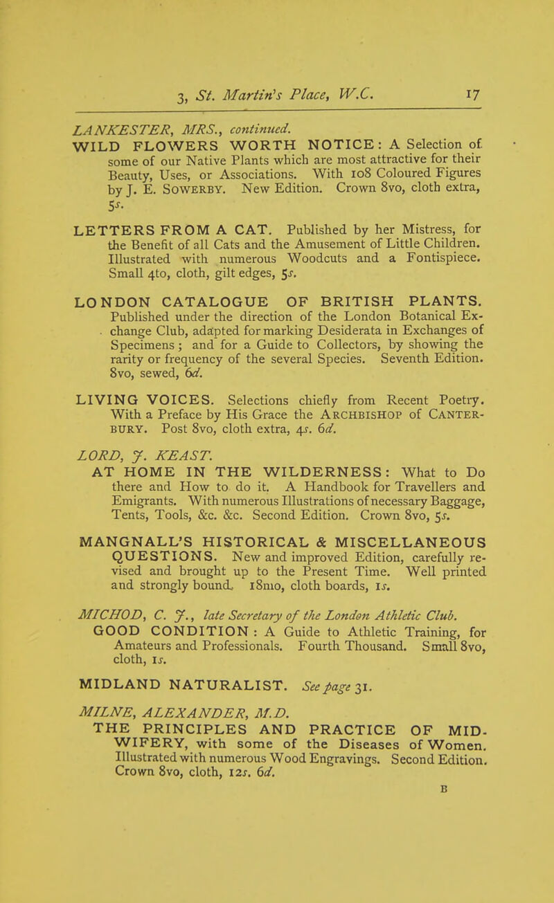 LANKESTER, MRS., contimccd. WILD FLOWERS WORTH NOTICE : A Selection o£ some of our Native Plants which are most attractive for their Beauty, Uses, or Associations. With 108 Coloured Figures by J. E. SowERBY. New Edition. Crown 8vo, cloth extra, LETTERS FROM A CAT. Published by her Mistress, for the Benefit of all Cats and the Amusement of Little Children. Illustrated with numerous Woodcuts and a Fontispiece. Small 4to, cloth, gilt edges, Sj, LONDON CATALOGUE OF BRITISH PLANTS. Published under the direction of the London Botanical Ex- • change Club, adapted for marking Desiderata in Exchanges of Specimens; and for a Guide to Collectors, by showing the rarity or frequency of the several Species. Seventh Edition. 8vo, sewed, bd. LIVING VOICES. Selections chiefly from Recent Poetiy. With a Preface by His Grace the Archbishop of Canter- bury. Post Svo, cloth extra, i^. 6d. LORD, y. KEAST. AT HOME IN THE WILDERNESS: What to Do there and How to do it. A Handbook for Travellers and Emigrants, With numerous Illustrations of necessary Baggage, Tents, Tools, &c. &c. Second Edition. Crown 8yo, ^s. MANGNALL'S HISTORICAL & MISCELLANEOUS QUESTIONS. New and improved Edition, carefully re- vised and brought up to the Present Time. Well printed and strongly bound. i8mo, cloth boards, \s. MICHOD, C. y., late Secretary of the London Athletic Club. GOOD CONDITION: A Guide to Athletic Training, for Amateurs and Professionals. Fourth Thousand. Small Svo, cloth, ij-. MIDLAND NATURALIST. See fage ^i. MILNE, ALEXANDER, M.D. THE PRINCIPLES AND PRACTICE OF MID- WIFERY, with some of the Diseases of Women. Illustrated with numerous Wood Engravings. Second Edition. Crown Svo, cloth, 12s. 6d. B