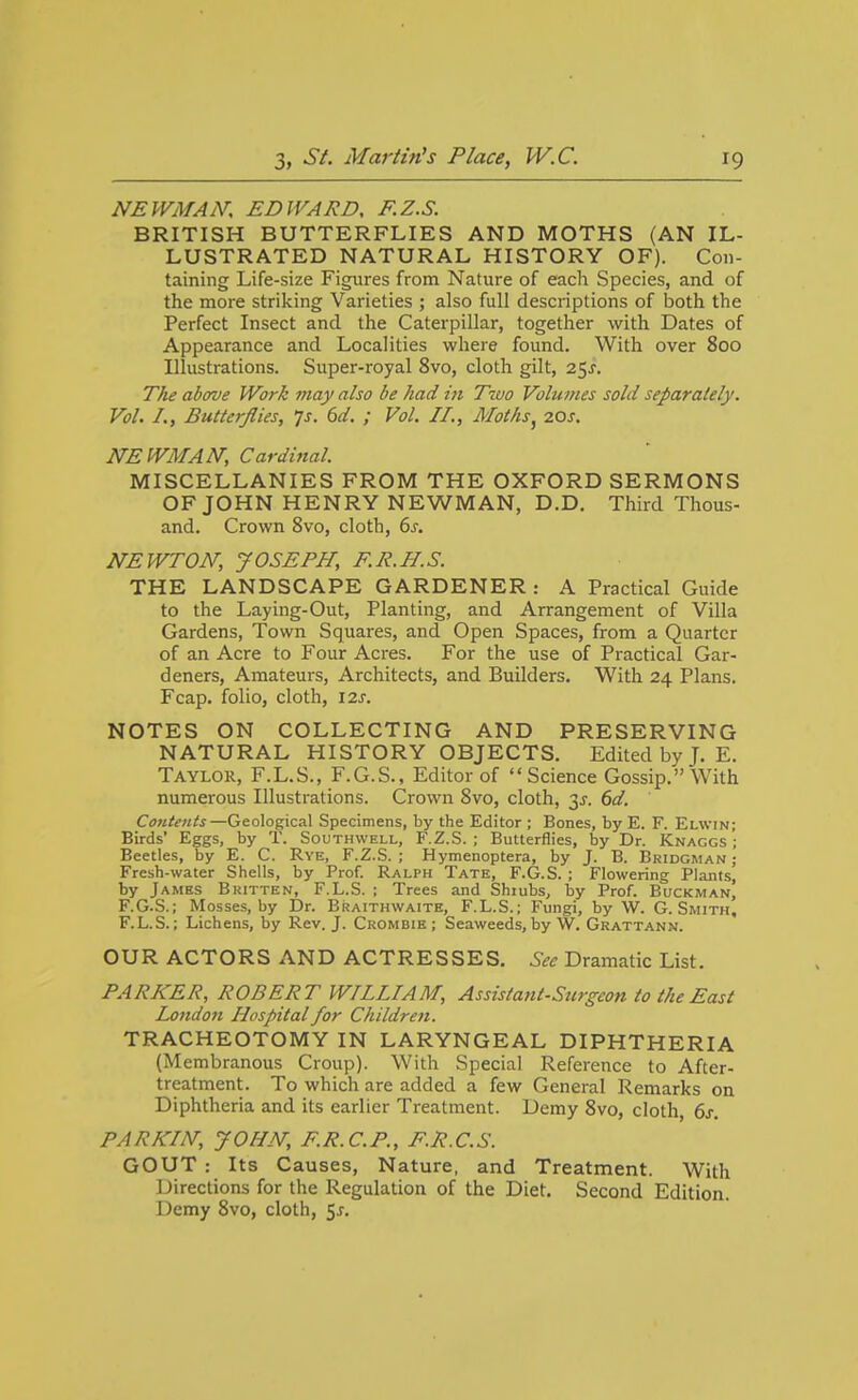 NEWMAN, EDWARD, F.Z.S. BRITISH BUTTERFLIES AND MOTHS (AN IL- LUSTRATED NATURAL HISTORY OF). Con- taining Life-size Figures from Nature of each Species, and of the more striking Varieties ; also full descriptions of both the Perfect Insect and the Caterpillar, together with Dates of Appearance and Localities where found. With over 800 Illustrations. Super-royal 8vo, cloth gilt, 25^. The above Work may also be had in Two Volumes sold separately. Vol. I., Butterflies, js. 6d. ; Vol. II., Moths^ 20s. NEWMAN, Cardinal. MISCELLANIES FROM THE OXFORD SERMONS OF JOHN HENRY NEWMAN, D.D. Third Thous- and. Crown 8vo, cloth, 6j. NEWTON, JOSEPH, F.R.B.S. THE LANDSCAPE GARDENER : A Practical Guide to the Laying-Out, Planting, and Arrangement of Villa Gardens, Town Squares, and Open Spaces, from a Quarter of an Acre to Four Acres. For the use of Practical Gar- deners, Amateurs, Architects, and Builders. With 24 Plans. Fcap. folio, cloth, 12^. NOTES ON COLLECTING AND PRESERVING NATURAL HISTORY OBJECTS. Edited by J. E. Taylor, F.L.S., F.G.S., Editor of Science Gossip. With numerous Illustrations. Crown 8vo, cloth, 3^. 6d. Contents—Geological Specimens, by the Editor ; Bones, by E. F. Elwin; Birds' Eggs, by T. Southwell, F.Z.S. ; Butterflies, by Dr. Knaggs'; Beetles, by E. C. Rye, F.Z.S.; Hymenoptera, by J. B. Bridgman; Fresh-water Shells, by Prof. Ralph Tate, F.G.S. ; Flowering Plants, by James Bkitten, F.L.S. ; Trees and Shiubs, by Prof. Buckman| F.G.S.; Mosses, by Dr. Braithwaite, F.L.S.; Fungi, by W. G.Smith, F.L.S.; Lichens, by Rev. J. Crombie ; Seaweeds, by W. Grattann. OUR ACTORS x\ND ACTRESSES. See Dramatic List. PARKER, ROBERT WTILIAM, Assistant-Stirgeon to the East London Hospital for Children. TRACHEOTOMY IN LARYNGEAL DIPHTHERIA (Membranous Croup). With Special Reference to After- treatment. To which are added a few General Remarks on Diphtheria and its earlier Treatment. Demy 8vo, cloth, 6j-. PARKIN, JOHN, F.R.C.P., F.R.C.S. GOUT : Its Causes, Nature, and Treatment. With Directions for the Regulation of the Diet. Second Edition. Demy 8vo, cloth, 5j-.