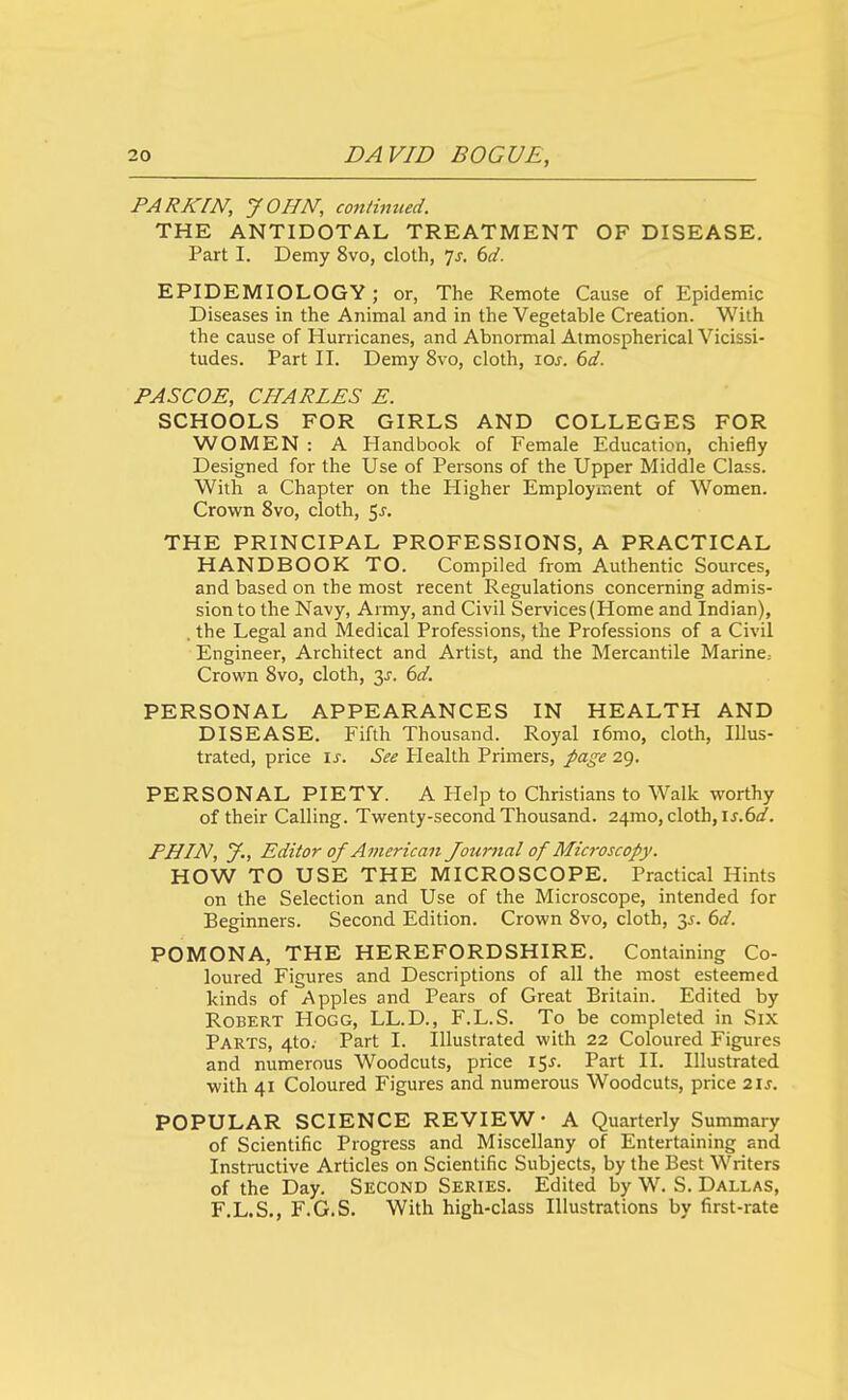 PARKrN, JOHN, co7i/inued. THE ANTIDOTAL TREATMENT OF DISEASE. Part I. Demy 8vo, cloth, 7j. 6d. EPIDEMIOLOGY; or, The Remote Cause of Epidemic Diseases in the Animal and in the Vegetable Creation. With the cause of Hurricanes, and Abnormal Atmospherical Vicissi- tudes. Part II. Demy 8vo, cloth, los. 6d. PASCOE, CHARLES E. SCHOOLS FOR GIRLS AND COLLEGES FOR WOMEN : A Handbook of Female Education, chiefly Designed for the Use of Persons of the Upper Middle Class. With a Chapter on the Higher Employment of Women. Crown 8vo, cloth, 5j-. THE PRINCIPAL PROFESSIONS, A PRACTICAL HANDBOOK TO. Compiled from Authentic Sources, and based on the most recent Regulations concerning admis- sion to the Navy, Army, and Civil Services (Home and Indian), . the Legal and Medical Professions, the Professions of a Civil Engineer, Architect and Artist, and the Mercantile Marine. Crown Svo, cloth, 3^. dd. PERSONAL APPEARANCES IN HEALTH AND DISEASE. Fifth Thousand. Royal i6mo, cloth, Illus- trated, price IJ-. See Plealth Primers, page 29. PERSONAL PIETY. A Help to Christians to Walk worthy of their Calling. Twenty-second Thousand. 24mo, cloth, \s.(3d. PHIN, y., Editor of American Journal of Microscopy. HOW TO USE THE MICROSCOPE. Practical Hints on the Selection and Use of the Microscope, intended for Beginners. Second Edition. Crown Svo, cloth, y. 6d. POMONA, THE HEREFORDSHIRE. Containing Co- loured Figures and Descriptions of all the most esteemed kinds of Apples and Pears of Great Britain. Edited by Robert Hogg, LL.D., F.L.S. To be completed in Six Parts, 4to. Part I. Illustrated with 22 Coloured Figures and numerous Woodcuts, price 15J. Part II. Illustrated with 41 Coloured Figures and numerous Woodcuts, price 21s. POPULAR SCIENCE REVIEW- A Quarterly Summary of Scientific Progress and Miscellany of Entertaining and Instructive Articles on Scientific Subjects, by the Best Writers of the Day. Second Series. Edited by W. S. Dallas, F.L.S., F.G.S. With high-class Illustrations by first-rate