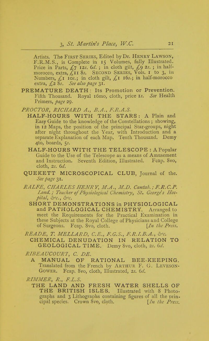 Artists. The First Series, Edited by Dr. tiENRY Lawson, F.R.M.S., is Complete in 15 Volumes, fully Illustrated. Price in Parts, £7 12s. 6d. ; in cloth gilt, £9 2s. ; in half- morocco, extra, 2i I Sj. Second Series, Vols, i to 3, in Numbers, los.; in cloth gilt, £1 i6j.; in half-morocco extra, £2 Ss. See also page 31. PREMATURE DEATH : Its Promotion or Prevention. Fifth Thousand. Royal i6mo, cloth, price \s. See Health Primers, page 29. PROCTOR, RICHARD A., B.A., F.R.A.S. HALF-HOURS WITH THE STARS : A Plain and Easy Guide to the knowledge of the Constellations ; showing, in 12 Maps, the position of the principal Star-groups, night after night throughout the Year, with Introduction and a separate Explanation of each Map. Tenth Thousand. Demy 4to, boards, 5^. HALF-HOURS WITH THE TELESCOPE : A Popular Guide to the Use of the Telescope as a means of Amusement and Instruction. Seventh Edition, Illustrated. Fcap. 8vo, cloth, 2s. 6d. QUEKETT MICROSCOPICAL CLUB, Journal of the. See page 31. RALFE, CHARLES HENRY, M.A., M.D. Cantab.; F.R.CP. I.ond.; Teacher of Physiological Chemistry, St. George's Hos- pital, (^c, (Sx'c. SHORT DEMONSTRATIONS in PHYSIOLOGICAL and PATHOLOGICAL CHEMISTRY. Arranged to meet the Requirements for the Practical Examination in these Subjects at the Royal College of Physicians and College of Surgeons. Fcap. 8vo, cloth. [/« the Press. READE, T. MELLARD, C.E., F.G.S., F.R.LB.A., ^^c. CHEMICAL DENUDATION IN RELATION TO GEOLOGICAL TIME. Demy 8vo, cloth, 2s. <od. RIBEAUCOURT, C. DE. A MANUAL OF RATIONAL BEE-KEEPING. Translated from the French by Arthur F. G. Leveson- Gower. Fcap. 8vo, cloth, Illustrated, 2s. 6d. RIM ME R, R., F.L.S. THE LAND AND FRESH WATER SHELLS OF THE BRITISH ISLES. Illustrated with 8 Photo- graphs and 3 Lithographs containing figures of all the prin- cipal species. Crown 8vo, clptli. [/« the Press.