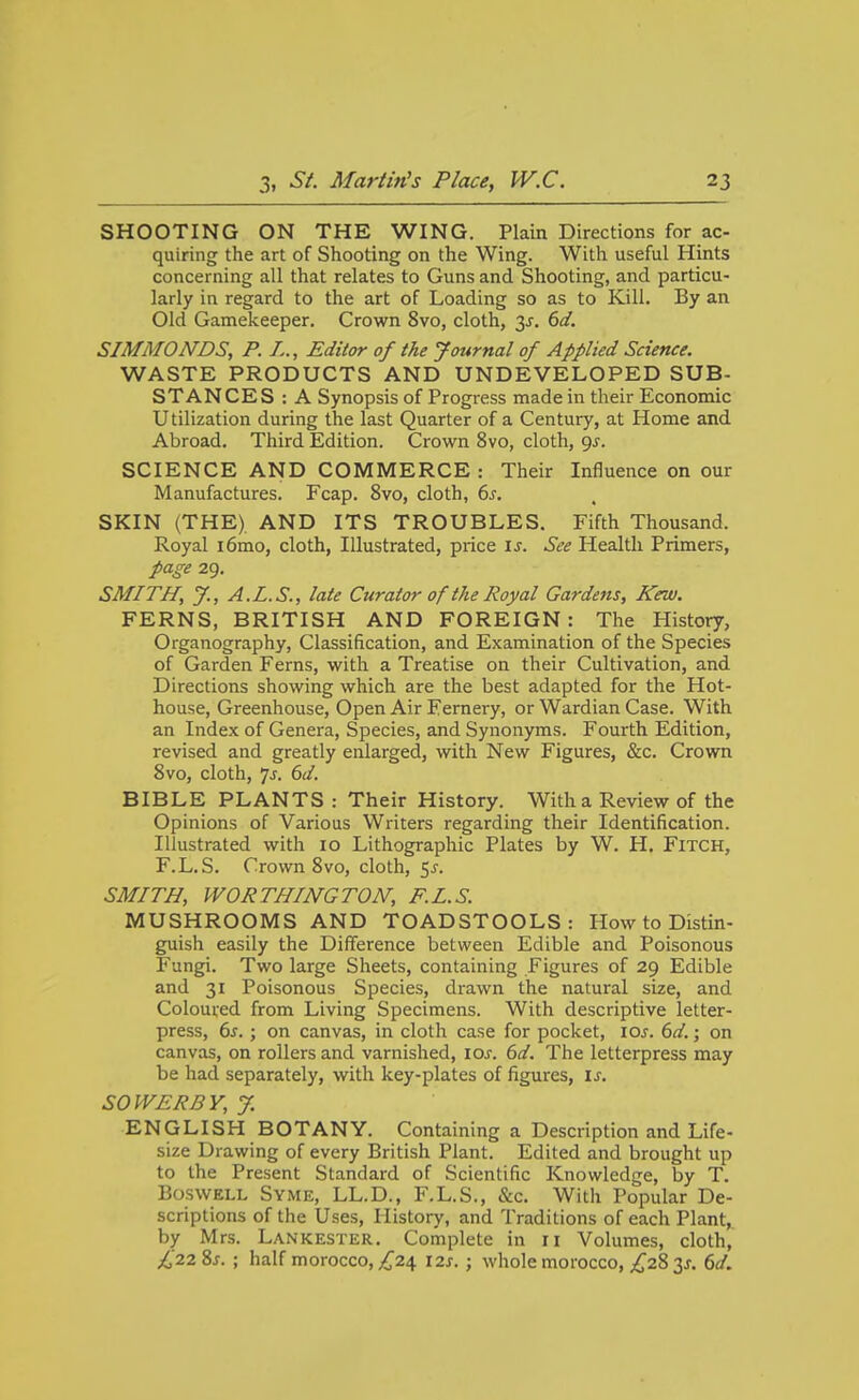 SHOOTING ON THE WING. Plain Directions for ac- quiring the art of Shooting on the Wing. With useful Hints concerning all that relates to Guns and Shooting, and particu- larly in regard to the art of Loading so as to Kill. By an Old Gamekeeper. Crown 8vo, cloth, y. dd. SIMMONDS, P. L., Editor of the Jottrnal of Applied Science. WASTE PRODUCTS AND UNDEVELOPED SUB- STANCES : A Synopsis of Progress made in their Economic Utilization during the last Quarter of a Century, at Home and Abroad. Third Edition. Crown 8vo, cloth, gj. SCIENCE AND COMMERCE : Their Influence on our Manufactures. Fcap. 8vo, cloth, 6^. SKIN (THE) AND ITS TROUBLES. Fifth Thousand. Royal i6mo, cloth, Illustrated, price u. See Health Primers, page 29. SMITH, y., A.L.S., late Curator of the Royal Gardens, Kew. FERNS, BRITISH AND FOREIGN: The History, Organography, Classification, and Examination of the Species of Garden Ferns, with a Treatise on their Cultivation, and Directions showing which are the best adapted for the Hot- house, Greenhouse, Open Air Fernery, or Wardian Case. With an Index of Genera, Species, and Synonyms. Fourth Edition, revised and greatly enlarged, with New Figures, &c. Crown 8vo, cloth. Is. 6d. BIBLE PLANTS : Their History. With a Review of the Opinions of Various Writers regarding their Identification. Illustrated with 10 Lithographic Plates by W. H. FiTCH, F.L.S. Crown 8vo, cloth, 5^-. SMITH, WORTHINGTON; F.L.S. MUSHROOMS AND TOADSTOOLS: How to Distin- guish easily the Difference between Edible and Poisonous Fungi. Two large Sheets, containing Figures of 29 Edible and 31 Poisonous Species, drawn the natural size, and Coloured from Living Specimens. With descriptive letter- press, 6j. ; on canvas, in cloth case for pocket, loj. 6d.; on canvas, on rollers and varnished, los. 6d. The letterpress may be had separately, with key-plates of figures, is. SOWER BY, J. ENGLISH BOTANY. Containing a Description and Life- size Drawing of every British Plant. Edited and brought up to the Present Standard of Scientific Knowledge, by T. BoswELL Syme, LL.D., F.L.S., &c. With Popular De- scriptions of the Uses, History, and Traditions of each Plant, by Mrs. Lankester. Complete in ri Volumes, cloth, ;^'22 8j. ; half morocco, ;^24 12s. ; whole morocco, ;^28 3^. 6d.