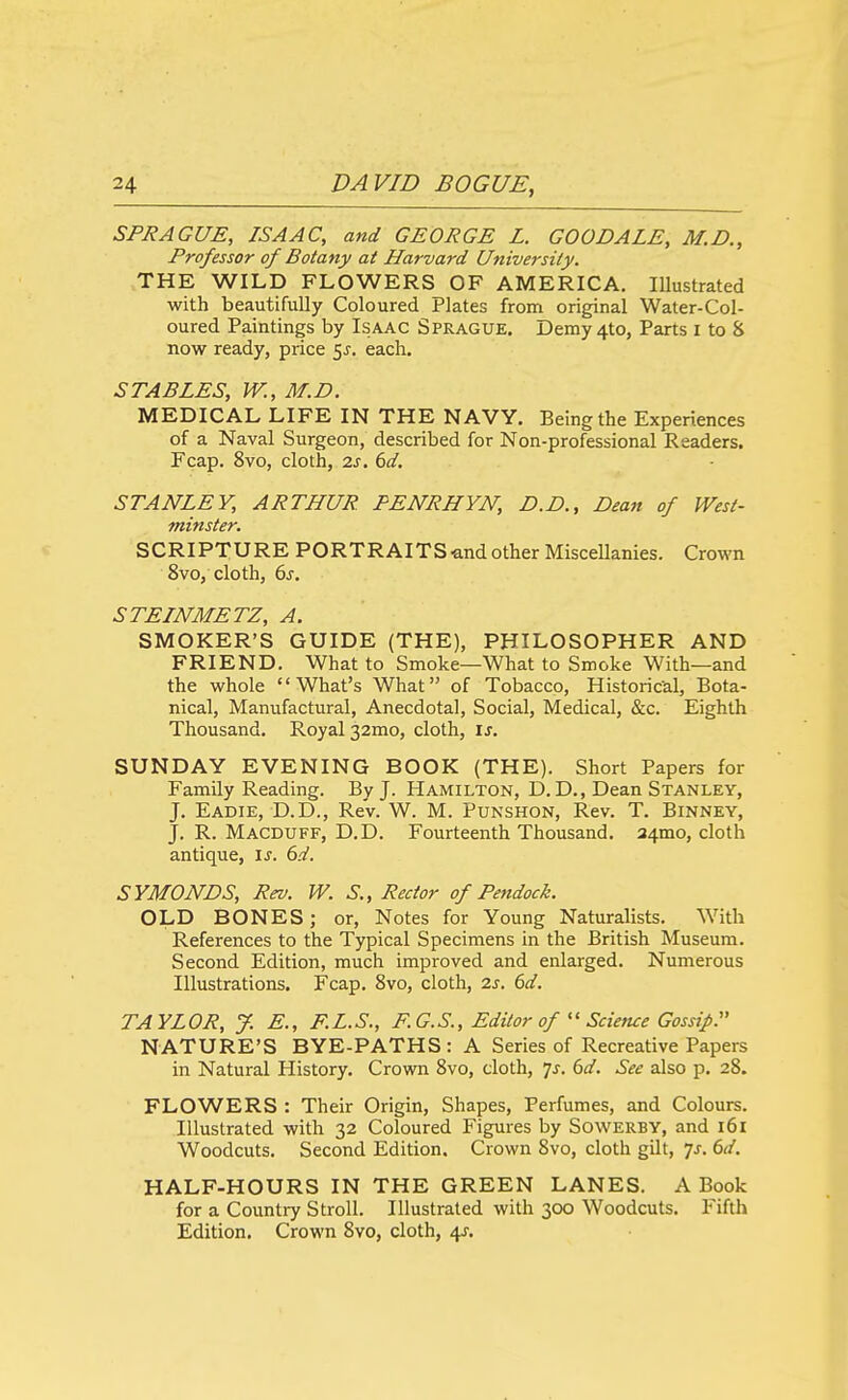 SPRAGUE, ISAAC, and GEORGE L. GOODALE, M.D., Professor of Botany at Harvard University. THE WILD FLOWERS OF AMERICA, Illustrated with beautifully Coloured Plates from original Water-Col- oured Paintings by Isaac Sprague. Demy4to, Parts i to & now ready, price ^s. each. STABLES, W.,M.D. MEDICAL LIFE IN THE NAVY. Being the Experiences of a Naval Surgeon, described for Non-professional Readers. Fcap. 8vo, cloth, 2s. 6d. STANLEY, ARTHUR. PENRHYN, D.D., Dean of West- minster. SCRIPTURE PORTRAITS and other Miscellanies. Crown 8vo, cloth, (ys. STEINMETZ, A. SMOKER'S GUIDE (THE), PHILOSOPHER AND FRIEND. What to Smoke—What to Smoke With—and the whole What's What of Tobacco, Historic-al, Bota- nical, Manufactural, Anecdotal, Social, Medical, &c. Eighth Thousand. Royal 32mo, cloth, \s. SUNDAY EVENING BOOK (THE). Short Papers for Family Reading. By J. Hamilton, D.D., Dean Stanley, J. Eadie, D.D., Rev. W. M. Punshon, Rev. T. Binney, J. R. Macduff, D.D. Fourteenth Thousand. 34mo, cloth antique, \s. 6d. SYMONDS, Rev. W. S., Rector of Pendock. OLD BONES; or. Notes for Young Naturalists. With References to the Typical Specimens in the British Museum. Second Edition, much improved and enlarged. Numerous Illustrations. Fcap. 8vo, cloth, 2s. 6d. TAYLOR, J. E., F.L.S., F.G.S., Editor of  Science Gossip. NATURE'S BYE-PATHS: A Series of Recreative Papers in Natural History. Crown Svo, cloth, 7^. 6d. See also p. 28. FLOWERS : Their Origin, Shapes, Perfumes, and Colours. Illustrated with 32 Coloured Figures by Sowerby, and i6i Woodcuts, Second Edition. Crown 8vo, cloth gilt, yj. 6d. HALF-HOURS IN THE GREEN LANES. A Book for a Country Stroll. Illustrated with 300 Woodcuts. Fifth Edition. Crown 8vo, cloth, 4J.