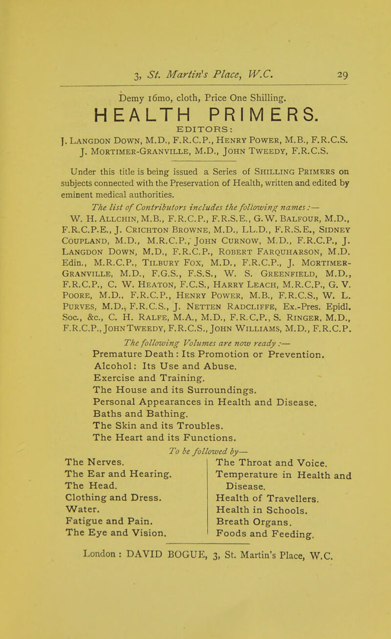 Demy i6mo, cloth, Price One Shilling. HEALTH PRIMERS. EDITORS: J. Langdon Dovra, M.D., F.R.C.P., Henry Power, M.B., F.R.C.S. J. Mortimer-Granville, M.D., John Tweedy, F.R.C.S. Under this title is being issued a Series of Shilling Primers on subjects connected with the Preservation of Health, written and edited by eminent medical authorities. The list of Contributors includes the following names:— W. H. Allchin.M.B., F.R.C.P., F.R.S.E., G.W. Balfour, M.D., F.R.C.P.E., J. Crichton Browne, M.D., LL.D., F.R.S.E., Sidney CouPLAND, M.D., M.R.C.P.,'John Curnow, M.D., F.R.C.P., J. Langdon Down, M.D., F.R.C.P., Robert Farquharson, M.D. Edin., M.R.C.P., Tilbury Fox, M.D., F.R.C.P., J. Mortimer- Granville, M.D., F.G.S., F.S.S., W. S. Greenfield, M.D., F.R.C.P., C. W. Heaton, F.C.S., Harry Leach, M.R.C.P., G, V. POORE, M.D., F.R.C.P., Henry Power, M.B., F.R.C.S., W. L. PuRVES, M.D., F.R.C.S., J. Netten Radcliffe, Ex.-Pres. Epidl. Soc., &c., C. H. Ralfe, M.A., M.D., F.R.C.P., S. Ringer. M.D., F.R.C.P., John Tweedy, F.R.C.S., John Williams, M.D., F.R.C.P. The following Volumes are now ready :— Premature Death : Its Promotion or Prevention. Alcohol: Its Use and Abuse. Exercise and Training. The House and its Surroundings. Personal Appearances in Health and Disease. Baths and Bathing. The Skin and its Troubles. The Heart and its Functions. To be followed by— The Nerves. The Ear and Hearing. The Head. Clothing and Dress. Water. Fatigue and Pain. The Eye and Vision. The Throat and Voice. Temperature in Health and Disease. Health of Travellers. Health in Schools. Breath Organs. Foods and Feeding.