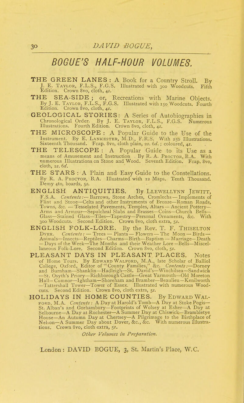 BOGUE'S HALF-HOUR VOLUMES. THE GREEN LANES : A Book for a Country Stroll. By J. E. Taylor, F.L.S., F.G.S. Illustrated with 300 Woodcuts. Fifth Edition. Crown 8vo, cloth, 4^. THE SEA-SIDE ; or, Recreations with Marine Objects. By J. E. T.WLOR, F.L.S., F.G.S. Illustrated with 150 Woodcuts. Fourth Edition. Crown 8vo, cloth, 4J. GEOLOGICAL STORIES: A Series of Autobiographies in Chronological Order. By J. E. Taylor, F.L.S., F.G.S. Numerous Illustrations. Fourth Edition. Crown 8vo, cloth, ^s. THE MICROSCOPE : A Popular Guide to the Use of the Instrument. By E. Lankester, M.D., F.R.S. With 250 Illustrations. Sixteenth Thousand. Fcap. Svo, cloth plain, 2^. 6d.; coloured, 4J. THE TELESCOPE : A Popular Guide to its Use as a means of Amusement and Instruction . By R. A. Proctor, B.A. With numerous Illustrations on Stone and Wood. Seventh Edition. Fcap. 8vo, cloth, 2^. 6d. THE STARS : A Plain and Easy Guide to the Constellations. By R. A. Proctor, B.A. Illustrated with 12 Maps. Tenth Thousand- Demy 4to, boards, 5^. ENGLISH ANTIQUITIES. By Llewellynn Jewitt, F.S.A. Contents:—Barrows, Stone Arches, Cromlechs-—Implements of Flint and Stone—Celts and other Instruments of Bronze—Roman Roads, Towns, &c. — Tesselated Pavements, Temples, Altars — Ancient Pottery— Arms and Armour—Sepulchral Slabs and Brasses—Coins—Church Bells— Glass—Stained Glass—Tiles—Tapestry—Personal Ornaments, &c. With 300 Woodcuts. Second Edition. Crown Svo, cloth extra, ^s. ENGLISH FOLK-LORE. By the Rev. T. F. Thiselton Dyer. Contents: — Trees — Plants—Flowers — The Moon — Birds — Animals—Insects—Reptiles—Charms—Birth—Baptism — M arriage—Death — Days of the Week—^The Months and their Weather Lore—Bells—Miscel- laneous Folk-Lore. Second Edition. Crown Svo, cloth, $s. PLEASANT DAYS IN PLEASANT PLACES, Notes of Home Tours. By Edward Walford, M.A., late Scholar of Balliol College, Oxford, Editor of  County Families, &c. Contents:—Domey and Burnham—Shanklin—Hadleigh—St. David's—Winchilsea—Sandwich —St. Osyth's Pnory—Richborough Castle—Great Yarmouth—Old Moreton Hall— Cumnor—Ightham—Shoreham and Bramber—Beaulieu—Kenilworth —Tattershall Tower—Tower of Essex. Illustrated with numerous Wood- cuts. Second Edition. Crown Svo, cloth extra, 5^. HOLIDAYS IN HOME COUNTIES. By Edward Wal- ford, M. A. Contents : A Day at Harold's Tomb—A Day at Stoke Pogis— St. Alban's and Gorhambury—Footprints of Wolsey at Esher—A Day at Selbourne—A Day at Rochester—A Summer Day at Chiswick—Brambletye House—An Autumn Day at Chertsey—A Pilgrimage to the Birthplace of NeUon—A Summer Day about Dover, &c., &c. With numerous Illustra- tions. Crown Svo, cloth extra, 5s. Other Volumes in Preparation.