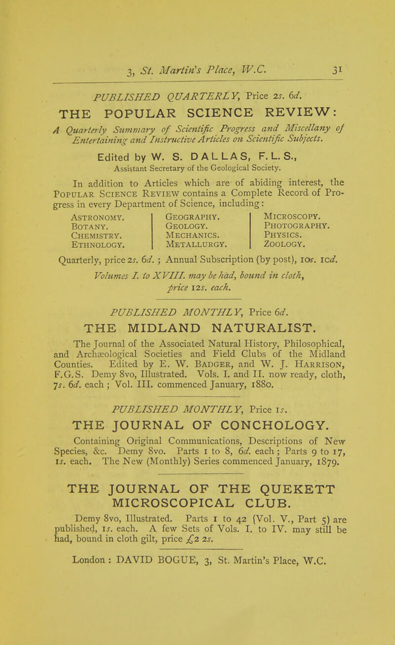 PUBLISHED QUARTERLY, Price 2s. 6d. THE POPULAR SCIENCE REVIEW: A Quarteily Swnmary of Scientific Progress and Miscellany oj Entertaining and Instructive Articles on Scientific Subjects. Edited by W. S. DALLAS, F. L. S., Assistant Secretary of the Geological Society. In addition to Articles which are of abiding interest, the Popular Science Review contains a Complete Record of Pro- gress in every Department of Science, including: Astronomy. Geography. Microscopy. Botany. Geology. Photography. Chemistry. Mechanics. Physics. Ethnology. Metallurgy. Zoology. Quarterly, price 2s. 6d. ; Annual Subscription (by post), los. icd. Volumes I. to XVIII. may be had, bound in cloth, price I2s. each. PUBLISHED MONTHLY, Price 6^/. THE MIDLAND NATURALIST. The Journal of the Associated Natural History, Philosophical, and Archseological Societies and Field Clubs of the Midland Counties. Edited by E. W. Badger, and W. J. Harrison, F.G.S. Demy 8vo, Illustrated. Vols. I. and II. now ready, cloth, 7j. 6(/. each ; Vol. III. commenced January, i88o. PUBLISHED MONTHLY, Price is. THE JOURNAL OF CONCHOLOGY. Containing Original Communications, Descriptions of New Species, &c. Demy 8vo. Parts i to 8, 6d. each ; Parts 9 to 17, is. each. The New (Monthly) Series commenced January, 1879. THE JOURNAL OF THE QUEKETT MICROSCOPICAL CLUB. Demy 8vo, Illustrated. Parts I to 42 (Vol. V., Part 5) are published, is. each. A few Sets of Vols. I. to IV. may still be had, bound in cloth gilt, price £2 2s.