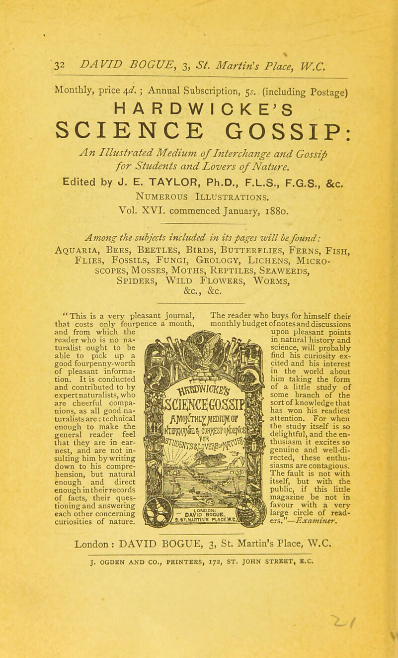 Monthly, price A,d. ; Annual Subscription, 55. (including Postage) HARDWICKE'S SCIENCE GOSSIP: An Illustrated Medium of Interchange and Gossip for Students and Lovers of Nature. Edited by J. E. TAYLOR, Ph.D., F.L.S., F.G.S., &c. Numerous Illustrations. Vol. XVI. commenced January, 1880. Ani07tg the subjects included in its pages will be found: Aquaria, Bees, Beetles, Birds, Butterflies, Ferns, Fish, Flies, Fossils, Fungi, Geology, Lichens, Micro- scopes, Mosses, Moths, Reptiles, Seaweeds, Spiders, Wild Flowers, Worms, &c., &c. This is a very pleasant journal, that costs only fourpence a month, and from which the reader who is no na- turalist ought to be able to pick up a good fourpenny-worth of pleasant informa- tion. It is conducted and contributed to by expert naturalists, who are cheerful compa- nions, as all good na- turalists are; technical enough to make the general reader feel that they are in ear- nest, and are not in- sulting him by writing down to his compre- hension, but natural enough and direct enough in their records of facts, their ques- tioning and answering each other concerning curiosities of nature. The reader who buys for himself their monthly budget of notes and discussions upon pleasant points in natural history and science, will probably find his curiosity ex- cited and his interest in the world about him taking the form of a little study of some branch of the sort of knowledge that has won his readiest attention. For when the study itself is so delightful, and the en- thusiasm it excites so genuine and well-di- rected, these enthu- siasms are contagious. The fault is not with itself, but with the public, if this little magazine be not in favour with a very large circle of read- ers. —Examiner. London: DAVID BOGUE, 3, St. Martin's Place, W.C. J. OGDEN AND CO., PRINTERS, I72, ST. JOHN STREET, E.G.