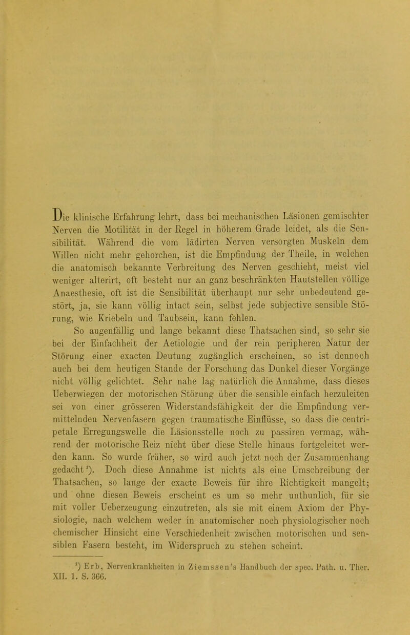 Die klinische Erfahrung lehrt, dass bei mechanischen Läsionen gemischter Nerven die Motilität in der Regel in höherem Grade leidet, als die Sen- sibilität. Während die vom lädirten Nerven versorgten Muskeln dem Willen nicht mehr gehorchen, ist die Empfindung der Theile, in welchen die anatomisch bekannte Verbreitung des Nerven geschieht, meist viel weniger alterirt, oft besteht nur an ganz beschränkten Hautstellen völlige Anaesthesie, oft ist die Sensibilität überhaupt nur sehr unbedeutend ge- stört, ja, sie kann völlig intact sein, selbst jede subjective sensible Stö- rung, wie Kriebeln und Taubsein, kann fehlen. So augenfällig und lange bekannt diese Thatsachen sind, so sehr sie bei der Einfachheit der Aetiologie und der rein peripheren Natur der Störung einer exacten Deutung zugänglich erscheinen, so ist dennoch auch bei dem heutigen Stande der Forschung das Dunkel dieser Vorgänge nicht völlig gelichtet. Sehr nahe lag natürlich die Annahme, dass dieses Ueberwiegen der motorischen Störung über die sensible einfach herzuleiten sei von einer grösseren Widerstandsfähigkeit der die Empfindung ver- mittelnden Nervenfasern gegen traumatische Einflüsse, so dass die centri- petale Erregungswelle die Läsionsstelle noch zu passiren vermag, wäh- rend der motorische Reiz nicht über diese Stelle hinaus fortgeleitet wer- den kann. So wurde früher, so wird auch jetzt noch der Zusammenhang gedacht'). Doch diese Annahme ist nichts als eine Umschreibung der Thatsachen, so lange der exacte Beweis für ihre Richtigkeit mangelt; und ohne diesen Beweis erscheint es um so mehr unthunlich, für sie mit voller Uebcrzeugung einzutreten, als sie mit einem Axiom der Phy- siologie, nach welchem weder in anatomischer noch physiologischer noch chemischer Hinsicht eine Verschiedenheit zwischen motorischen und sen- siblen Fasern besteht, im Widerspruch zu stehen scheint. ') Erb, Nervenkrankheiten in Ziemssen's Handbuch der spec. Path. u. Ther. XII. LS. 366.