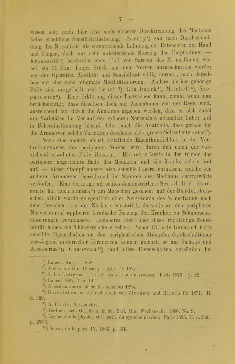 wcscn sei: auch hier also nach sicherer Durchtrennung des Medianus keine erhebliche Sensibilitätsstörung. Savory') sah nach Durchschnei- dung des N. radialis die entsprechende Lähmung der Extensoren der Hand und Finger, doch nur sehr unbedeutende Störung der Empfindung. — Kraussold2) beschreibt einen Fall von Sarcom des N. medianus, wo- bei ein 11 Ctm. langes Stück aus dem Nerven ausgeschnitten wurde; vor der Operation Motilität und Sensibilität völlig normal, nach dersel- ben nur eine ganz minimale Motilitätsstörung. Andere hierher gehörige Fälle sind mitgethcilt von Lenoir3), Kiallmark4), Mitchell5), Sze- parowiez6). Eine Erklärung dieser Thatsachen kann, zumal wenn man berücksichtigt, dass dieselben doch nur Ausnahmen von der Regel sind, ausreichend nur durch die Annahme gegeben werden, dass es sich dabei um Varietäten im Verlauf der gröberen Nervenäste gehandelt habe; und in Uebereinstimmung hiermit lehrt auch die Anatomie, dass gerade für die Armnerven solche Varietäten durchaus nicht grosse Seltenheiten sind7). Noch eine andere höchst auffallende Eigentümlichkeit in der Ver- breitungsweise der peripheren Nerven wird durch den einen der vor- stehend erwähnten Fälle illustrirt. Rieh et erfasste in der Wunde das periphere abgetrennte Ende des Medianus und die Kranke schrie laut auf, — dieser Stumpf musste also sensible Fasern enthalten, welche von anderen Armnerven herrührend im Stamme des Medianus centralwärts verlaufen. Eine derartige ad oculos demonstrirbare Sensibilite recur- rente hat auch Remak8) am Menschen gesehen: auf der Bardeleben- schen Klinik wurde gelegentlich einer Neurotomie des N. medianus nach dem Erwachen aus der Narkose constatirt, dass die an den peripheren Nervenstumpf applicirte faradische Reizung den Kranken zu Schmerzens- äusserungen veranlasste. Genaueres aber über diese rückläufige Sensi- bilität haben die Thierversuche ergeben. Schon Claude Bernard hatte sensible Eigenschaften an den peripherischen Stümpfen durchschnittener vorwiegend motorischer Hirnnerven kennen gelehrt, so am Facialis und Accessorius9); Chauveau10) fand diese Eigenschaften vorzüglich bei ') Lancet, Aug. 1, 1868. 2) Archiv für Min. Chirurgie. XXI., 2, 1877. 3) S. bei Letie'vant, Traite des sections nerveuses. Paris 1873. p. 22. 4) Lancet 1867, Dec. 14. a) American Journ. of medic. sciences 1874. 6) Bardel-eben im Jahresbericht von Virchow und Hirsch für 1877. II. S. 320. 7) S. Henle, Nervenlehre. 8) Berliner med. Gesellsch. in der Berl. ]<lin. Wochenschr. 1880. No. 9. 9) Lecons sur la physiol. et la path. du Systeme nerveux. Paris 1858. II. p.25ff.. p. 259 ff. 0 Journ. de la phys. IV. 1866. p. 361.