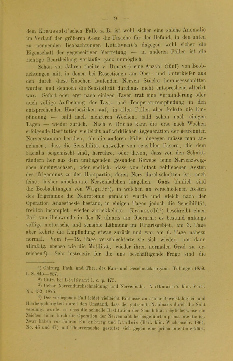 dem Kraussold'schon Falle z. B. ist wohl sicher eine solche Anomalie im Verlauf der gröberon Aeste die Ursache für den Befund, in den unten zu nennenden Beobachtungen L6ti6vant's dagegen wohl sicher die Eigenschaft der gegenseitigen Vertretung — in anderen Fällen ist die richtige Beurtheilung vorläufig ganz unmöglich. Schon vor Jahren theilte v. Bruns') eine Anzahl (fünf) von Beob- achtungen mit, in denen bei Resectionen am Ober- und Unterkiefer aus den durch diese Knochen laufenden Nerven Stücke herausgeschnitten wurden und dennoch die Sensibilität durchaus nicht entsprechend alterirt war. Sofort oder erst nach einigen Tagen trat eine Verminderung oder auch völlige Aufhebung der Tast- und Temperaturempfindung in den einsprechenden Hautbezirken auf, in allen Fällen aber kehrte die Em- pfindung — bald nach mehreren Wochen, bald schon nach einigen Tagen — wieder zurück. Nach v. Bruns kann die erst nach Wochen erfolgende Restitution vielleicht auf wirklicher Regeneration der getrennten Nervenstämme beruhen, für die anderen Fälle hingegen müsse man an- nehmen, dass die Sensibilität entweder von sensiblen Fasern, die dem Facialis beigemischt sind,- herrühre, oder davon, dass von den Schnitt- rändern her aus dem umliegenden gesunden Gewebe feine Nervenzweig- chen hineinwachsen, oder endlich, dass von intact gebliebenen Aesten des Trigeminus zu der Hautpartie, deren Nerv durchschnitten ist, noch feine, bisher unbekannte Nervenfädchen hingehen. Ganz ahnlich sind die Beobachtungen von Wagner2), in welchen an verschiedenen Aesten des Trigeminus die Neurotomie gemacht wurde und gleich nach der Operation Anaesthesie bestand, in einigen Tagen jedoch die Sensibilität, freilich incomplet, wieder zurückkehrte. Kraussold3) beschreibt einen Fall von Hiebwunde in den N. ulnaris am Oberarm: es bestand anfangs völlige motorische und sensible Lähmung im Ulnarisgebiet, am 3. Tage aber kehrte die Empfindung etwas zurück und war am 6. Tage nahezu normal. Vom 8—12. Tage verschlechterte sie sich wieder, um dann allmälig, ebenso wie die Motilität, wieder ihren normalen Grad zu er- reichen4). Sehr instructiv für die uns beschäftigende Frage sind die ') Chirurg. Path. und Ther. des Kau- und Geschmacksorgans. Tübingen 1859. L S. 845—857. 2) Citirt bei Lcticvant L c. p. 175. 3) Ueber Nervendurchschneidung und Nervennaht. Vollunann's klin. Vortr. No. 132. 1875. 4) Der vorliegende Fall leidet violleicht Einbusse an seiner Bowoisfähigkcit und Hierhergehörigkeit durch den Umstand, dass der getrennte N. ulnaris durch die Naht vereinigt wurde, so dass die schnelle Restitution der Sensibilität möglicherweise ein Zeichen einer durch die Operation der Nervonnaht herbeigeführten prima intentio ist. Zwar haben vor Jahren Eulenburg und Landois (Berl. klin. Wochenschr. 18G4. No. 4G und 47) auf Thierversuche gestützt sich gegen eine prima intentio erklärt,