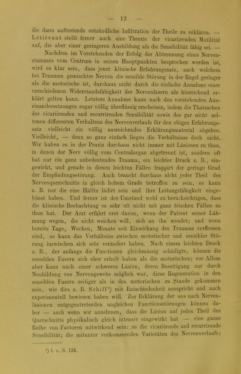 die dann auftretende entzündliche Infiltration der Theile zu erklären. — Letievant stellt ferner auch eine Theorie der vicariirenden Motilität auf, die aber einer geringeren Ausbildung als die Sensibilität fähig sei. — Nachdem im Vorstehenden der Erfolg der Abtrennung eines Nerven- stammes vom Centrum in seinen Hauptpunkten besprochen worden ist, wird es klar sein, dass jener klinische Erfahrungssatz, nach welchem bei Traumen gemischter Nerven die sensible Störung in der Regel geringer als die motorische ist, durchaus nicht durch die einfache Annahme einer verschiedenen Widerstandsfähigkeit der Nervenfasern als hinreichend er- klärt gelten kann. Letztere Annahme kann nach den vorstehenden Aus- einandersetzungen sogar völlig überflüssig erscheinen, indem die Thatsachen der vicariirenden und recurrirenden Sensibilität sowie des gar nicht sel- tenen differenten Verhaltens des Nervenverlaufs für den obigen Erfahrungs- satz vielleicht ein völlig ausreichendes Erklärungsmaterial abgeben. Vielleicht, — denn so ganz einfach liegen die Verhältnisse doch nicht. Wir haben es in der Praxis durchaus nicht immer mit Läsionen zu thun, in denen der Nerv völlig vom Centraiorgan abgetrennt ist, sondern oft hat nur ein ganz unbedeutendes Trauma, ein leichter Druck z. B., ein- gewirkt, und gerade in diesen leichtem Fällen frappirt der geringe Grad der Empfindungsstörung. Auch braucht durchaus nicht jeder Theil des Nervenquerschnitts in gleich hohem Grade betroffen zu sein, es kann z. B. nur die eine Hälfte lädirt sein und ihre Leitungsfähigkeit einge- büsst haben. Und ferner ist der Umstand wohl zu berücksichtigen, dass die klinische Beobachtung es sehr oft nicht mit ganz frischen Fällen zu thun hat. Der Arzt erfährt erst davon, wenn der Patient seiner Läh- mung wegen, die nicht weichen will, sich an ihn wendet; und wenn bereits Tage, Wochen, Monate seit Einwirkung des Traumas verflossen sind, so kann das Verhältniss zwischen motorischer und sensibler Stö- rung inzwischen sich sehr verändert haben. Nach einem leichten Druck z. B., der anfangs die Functionen gleichmässig schädigte, können die sensiblen Fasern sich eher erholt haben als die motorischen; vor Allem aber kann nach einer schweren Läsion, deren Beseitigung nur durch Neubildung von Nervengewebe möglich war, diese Regeneration in den sensiblen Fasern zeitiger als in den motorischen zu Stande gekommen sein, wie dies z. B. Schiff) mit Entschiedenheit ausspricht und auch experimentell bewiesen haben will. Zur Erklärung der uns nach Nervcn- läsionen entgegentretenden ungleichen Functionsstörunge'n können da- her — auch wenn wir annehmen, dass die Läsion auf jeden Theil des Querschnitts physikalisch gleich intensiv eingewirkt hat — eine ganze Reihe von Factoren mitwirkend sein: so die vicariirende und recurrirende Sensibilität; die mitunter vorkommenden Varietäten des Nervenverlaufs; ') 1. c. S. 124.