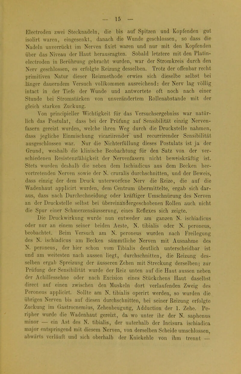 Electrodcn zwei Stecknadeln, die bis auf Spitzen und Kopfenden gut isolirt waren, eingesenkt, danach die Wunde geschlossen, so dass die Nadeln unverrückt im Nerven fixirt waren und nur mit den Kopfenden über das Niveau der Haut herausragten. Sobald letztere mit den Platin- electroden in Berührung gebracht wurden, war der Stromkreis durch den Nerv geschlossen, es erfolgte Reizung desselben. Trotz der offenbar recht primitiven Natur dieser Reizmethode erwies sich dieselbe selbst bei länger dauerndem Versuch vollkommen ausreichend: der Nerv lag völlig intact in der Tiefe der Wunde und antwortete oft noch nach einer Stunde bei Stromstärken von unverändertem Rollenabstande mit der gleich starken Zuckung. Von principieller Wichtigkeit für das Versuchsergebniss war natür- lich das Postulat, dass bei der Prüfung auf Sensibilität einzig Nerven- fasern gereizt wurden, welche ihren Weg durch die Druckstelle nahmen, dass jegliche Einmischung vicariirendef und recurrirender Sensibilität ausgeschlossen war. Nur die Nichterfüllung dieses Postulats ist ja der Grund, weshalb die klinische Beobachtung für den Satz von der ver- schiedenen Resistenzfähigkeit der Nervenfasern nicht beweiskräftig ist. Stets wurden deshalb die neben dem Ischiadicus aus dem Becken her- vortretenden Nerven sowie der N. cruralis durchschnitten, und der Beweis, dass einzig der dem Druck unterworfene Nerv die Reize, die auf die Wadenhaut applicirt wurden, dem Centrum übermittelte, ergab sich dar- aus, dass nach Durchschneidung oder kräftiger Umschnürung des Nerven an der Druckstelle selbst bei übereinandergeschobenen Rollen auch nicht die Spur einer Schmerzensäusserung, eines Reflexes sich zeigte. Die Druckwirkung wurde nun entweder am ganzen N. ischiadicus oder nur an einem seiner beiden Aeste, N. tibialis oder N. peroneus, beobachtet. Beim Versuch am N. peroneus wurden nach Freilegung des N. ischiadicus am Becken sämmtliche Nerven mit Ausnahme des N. peroneus, der hier schon vom Tibialis deutlich unterscheidbar ist und am weitesten nach aussen liegt, durchschnitten, die Reizung des- selben ergab Spreizung der äusseren Zehen mit Streckung derselben; zur Prüfung der Sensibilität wurde der Reiz unten auf die Haut aussen neben der Achillessehne oder nach Excision eines Stückchens Haut daselbst direct auf einen zwischen den Muskeln dort verlaufenden Zweig des Peroneus applicirt. Sollte am N. tibialis operirt werden, so wurden die übrigen Nerven bis auf diesen durchschnitten, bei seiner Reizung erfolgte Zuckung im Gastrocnemius, Zehenbeugung, Adduction der 1. Zehe. Pe- ripher wurde die Wadenhaut gereizt, da wo unter ihr der N. saphenus minor — ein Ast des N. tibialis, der unterhalb der Incisura ischiadica major entspringend mit diesem Nerven, von derselben Scheide umschlossen, abwärts verläuft und sich oberhalb der Kniekehle von ihm trennt —