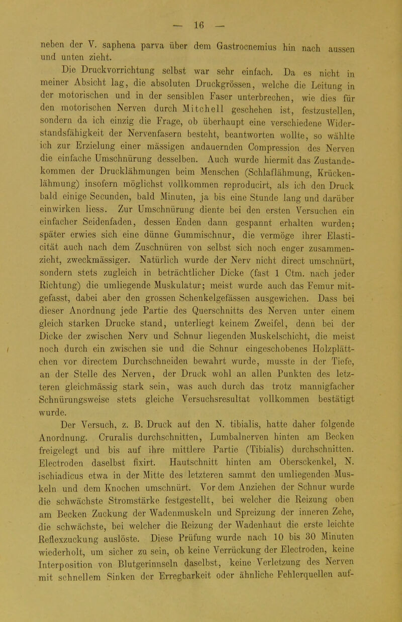 neben der V. saphena parva über crem Gastrocnemius hin nach aussen und unten zieht. Die Druckvorrichtung selbst war sehr einfach. Da es nicht in meiner Absicht lag, die absoluten Druckgrössen, welche die Leitung in der motorischen und in der sensiblen Faser unterbrechen, wie dies für den motorischen Nerven durch Mitchell geschehen ist, festzustellen, sondern da ich einzig die Frage, ob überhaupt eine verschiedene Wider- standsfähigkeit der Nervenfasern besteht, beantworten wollte, so wählte ich zur Erzielung einer massigen andauernden Compression des Nerven die einfache Umschnürung desselben. Auch wurde hiermit das Zustande- kommen der Drucklähmungen beim Menschen (Schlaflähraung, Krücken- lähmung) insofern möglichst vollkommen reproducirt, als ich den Druck bald einige Secunden, bald Minuten, ja bis eine Stunde lang und darüber einwirken liess. Zur Umschnürung diente bei den ersten Versuchen ein einfacher Seidenfaden, dessen Enden dann gespannt erhalten wurden; später erwies sich eine dünne Gummischnur, die vermöge ihrer Elasti- cität auch nach dem Zuschnüren von selbst sich noch enger zusammen- zieht, zweckmässiger. Natürlich wurde der Nerv nicht direct umschnürt, sondern stets zugleich in beträchtlicher Dicke (fast 1 Ctm. nach jeder Richtung) die umliegende Muskulatur; meist wurde auch das Femur mit- gefasst, dabei aber den grossen Schenkelgefässen ausgewichen. Dass bei dieser Anordnung jede Partie des Querschnitts des Nerven unter einem gleich starken Drucke stand, unterliegt keinem Zweifel, denn bei der Dicke der zwischen Nerv und Schnur liegenden Muskelschicht, die meist noch durch ein zwischen sie und die Schnur eingeschobenes Holzplätt- chen vor directem Durchschneiden bewahrt wurde, musste in der Tiefe, an der Stelle des Nerven, der Druck wohl an allen Punkten des letz- teren gleichmässig stark sein, was auch durch das trotz mannigfacher Schnürungsweise stets gleiche Versuchsresultat vollkommen bestätigt wurde. Der Versuch, z. B. Druck auf den N. tibialis, hatte daher folgende Anordnung. Cruralis durchschnitten, Lumbalnerven hinten am Becken freigelegt und bis auf ihre mittlere Partie (Tibialis) durchschnitten. Electroden daselbst fixirt. Hautschnitt hinten am Obersckenkel, N. ischiadicus etwa in der Mitte des letzteren sammt den umliegenden Mus- keln und dem Knochen umschnürt. Vor dem Anziehen der Schnur wurde die schwächste Stromstärke festgestellt, bei welcher die Reizung oben am Becken Zuckung der Wadcnmuskcln und Spreizung der inneren Zehe, die schwächste, bei welcher die Reizung der Wadenhaut die erste leichte Reflexzuckung auslöste. Diese Prüfung wurde nach 10 bis 30 Minuten wiederholt, um sicher zusein, ob keine Verrückung der Electroden, keine Interposition von Blutgerinnseln daselbst, keine Verletzung des Nerven mit schnellem Sinken der Erregbarkeit oder ähnliche Fehlerquellen auf-