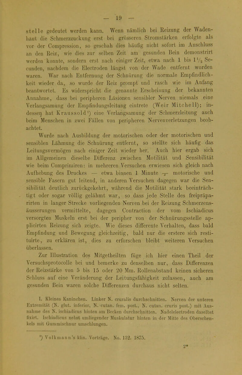 stelle gedeutet werden kann. Wenn nämlich bei Reizung der Waden- haut die Schmerzzuckung erst bei grösseren Stromstärken erfolgte als vor der Compression, so geschah dies häufig nicht sofort im Anschluss an den Reiz, wie dies zur selben Zeit am gesunden Bein demonstrirt werden konnte, sondern erst nach einiger Zeit, etwa nach 1 bis 1 % Se- cunden, nachdem die Electroden längst von der Wade entfernt worden waren. War nach Entfernung der Schnürung die normale Empfindlich- keit wieder da, so wurde der Reiz prompt und rasch wie im Anfang beantwortet. Es widerspricht die genannte Erscheinung der bekannten Annahme, dass bei peripheren Läsionen sensibler Nerven niemals eine Verlangsamung der Empfindungsleitung eintrete (Weir Mitchell); in- dessen hat Kraussold1) eine Verlangsamung der Schmerzleitung auch beim .Menschen in zwei Fällen von peripheren Nerven Verletzungen beob- achtet. Wurde nach Ausbildung der motorischen oder der motorischen und sensiblen Lähmung die Schnürung entfernt, so stellte sich häufig das Leitungsvermögen nach einiger Zeit wieder her. Auch hier ergab sich im Allgemeinen dieselbe Differenz zwischen Motilität und Sensibilität wie beim Comprimiren: in mehreren Versuchen erwiesen sich gleich nach Aufhebung des Druckes — etwa binnen 1 Minute — motorische und sensible Fasern gut leitend, in anderen Versuchen dagegen war die Sen- sibilität deutlich zurückgekehrt, während die Motilität stark beeinträch- tigt oder sogar völlig gelähmt war, so dass jede Stelle des freipräpa- rirten in langer Strecke vorliegenden Nerven bei der Reizung Schmerzens- äusserungen vermittelte, dagegen Contraction der vom Ischiadicus versorgten Muskeln erst bei der peripher von der Schnürungsstelle ap- plicirten Reizung sich zeigte. Wie dieses differente Verhalten, dass bald Empfindung und Bewegung gleichzeitig, bald nur die erstere sich resti- tuirte, zu erklären ist, dies zu erforschen bleibt weiteren Versuchen überlassen. Zur Illustration des Mitgetheilten füge ich hier einen Theil der Versuchsprotocolle bei und bemerke zu denselben nur, dass Differenzen der Reizslärke von 5 bis 15 oder 20 Mm. Rollenabstand keinen sicheren Schluss auf eine Veränderung der Leitungsfähigkeit zulassen, auch am gesunden Bein waren solche Differenzen durchaus nicht selten. I. Kleines Kaninchen. Linker N. cruralis durchschnitten. Nerven der unteren Extremität (N. glut. inferior, N. cutan. fem. post., N. cutan. cruris post.) mit Aus- nahme des N. ischiadicus hinten am Becken durchschnitten. Nadelelcctroden daselbst fixirt. Ischiadicus nebst umliegender Muskulatur hinten in der Mitte des Oberschen- kels mit Gummischnur umschlungen. ') Volkmann's klin. Vorträge. No. 132. 1875. 2*