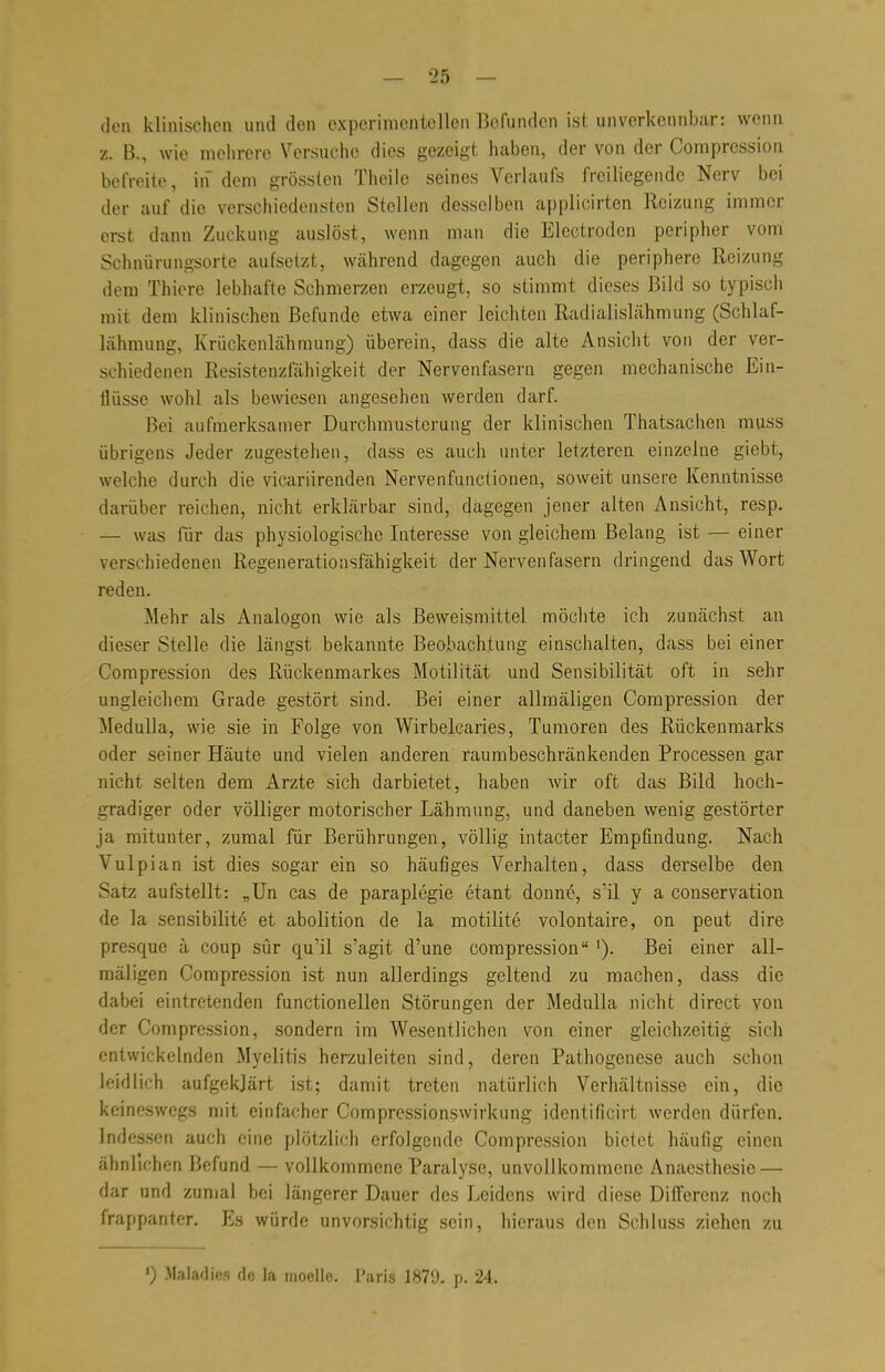 den klinischen und den experimentellen Befunden ist unverkennbar: wenn z. ß., wie mehrere Versuche dies gezeigt haben, der von der Compression befreite, in dem grösslen Theile seines Verlaufs freiliegende Nerv bei der auf dio verschiedensten Stellen desselben applicirten Reizung immer erst dann Zuckung auslöst, wenn man die Electroden peripher vom Schnürungsorte aufsetzt, während dagegen auch die periphere Reizung dem Thiere lebhafte Schmerzen erzeugt, so stimmt dieses Bild so typisch mit dem klinischen Befunde etwa einer leichten Radialislähmung (Schlaf- lähmung, Krückenlähraung) überein, dass die alte Ansicht von der ver- schiedenen Resistenzfähigkeit der Nervenfasern gegen mechanische Ein- flüsse wohl als bewiesen angesehen werden darf. Bei aufmerksamer Durchmusterung der klinischen Thatsachen muss übrigens Jeder zugestehen, dass es auch unter letzteren einzelne giebt, welche durch die vicariirenden Nervenfunctionen, soweit unsere Kenntnisse darüber reichen, nicht erklärbar sind, dagegen jener alten Ansicht, resp. — was für das physiologische Interesse von gleichem Belang ist — einer verschiedenen Regenerationsfähigkeit der Nervenfasern dringend das Wort reden. Mehr als Analogon wie als Beweismittel möchte ich zunächst an dieser Stelle die längst bekannte Beobachtung einschalten, dass bei einer Compression des Rückenmarkes Motilität und Sensibilität oft in sehr ungleichem Grade gestört sind. Bei einer allmäligen Compression der Medulla, wie sie in Folge von Wirbelcaries, Tumoren des Rückenmarks oder seiner Häute und vielen anderen raumbeschränkenden Processen gar nicht selten dem Arzte sich darbietet, haben wir oft das Bild hoch- gradiger oder völliger motorischer Lähmung, und daneben wenig gestörter ja mitunter, zumal für Berührungen, völlig intacter Empfindung. Nach Vulpian ist dies sogar ein so häufiges Verhalten, dass derselbe den Satz aufstellt: „Un cas de paraplegie etant donne, s'il y a conservation de la sensibilite et abolition de la motilite volontaire, on peut dire presque ä coup sür qu'il s'agit d'une compressionBei einer all- mäligen Compression ist nun allerdings geltend zu machen, dass die dabei eintretenden functionellen Störungen der Medulla nicht direct von der Compression, sondern im Wesentlichen von einer gleichzeitig sich entwickelnden Myelitis herzuleiten sind, deren Pathogenese auch schon leidlich aufgeklärt ist; damit treten natürlich Verhältnisse ein, die keineswegs mit einfacher Compressionswirkung identificirt werden dürfen. Indessen auch eine plötzlich erfolgende Compression bietet häufig einen ähnlichen Befund — vollkommene Paralyse, unvollkommene Anaesthesie — dar und zumal bei längerer Dauer des Leidens wird diese Differenz noch frappanter. Es würde unvorsichtig sein, hieraus den Schluss ziehen zu ') Maladies de la moellc. Paris 1879- p. 24.
