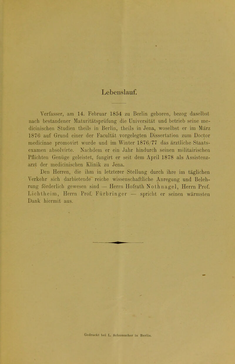 Lebenslauf. Verfasser, am 14. Februar 1854 zu Berlin geboren, bezog daselbst nach bestandener Maturitätsprüfung die Universität und betrieb seine me- dicinischen Studien theils in Berlin, theils in Jena, woselbst er im Marz 1876 auf Grund einer der Facultät vorgelegten Dissertation zum Doctor raedicinae promovirt wurde und im Winter 1876/77 das ärztliche Staats- examen absolvirte. Nachdem er ein Jahr hindurch seinen militairischen Pflichten Genüge geleistet, fungirt er seit dem April 1878 als Assistenz- arzt der medicinischen Klinik zu Jena. Den Herren, die ihm in letzterer Stellung durch ihre im täglichen Verkehr sich darbietende reiche wissenschaftliche Anregung und Beleh- rung förderlich gewesen sind — Herrn Hofrath Nothnagel, Herrn Prof. Lichtheim, Herrn Prof. Fürbringer — spricht er seinen wärmsten Dank hiermit aus. Qadraokt r,. Hciiumnciicr in Berlin,