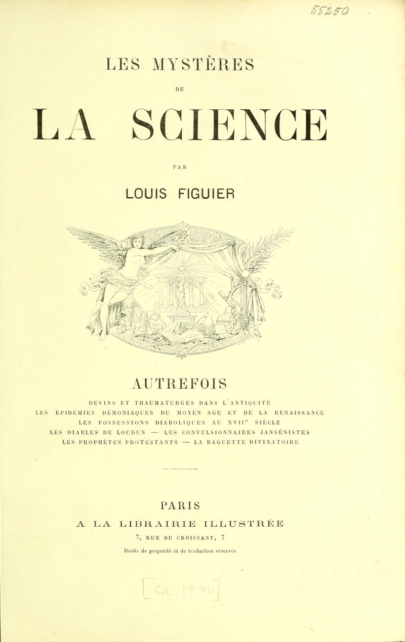 LES MYSTÈRES DE LA SCIENCE FA R LOUIS FIGUIER AUTREFOIS DEVINS ET THAUMATURGES DAiNS LANTIQUITÉ LES Él'lDÉMIES DÉMONIAQUES DU MOYEN AGE ET DE LA RENAISSANCE LES POSSESSIONS DIABOLIQUES AU XVII'= SIÈCLE LES DIABLES DE LOUDUN — LES CONVULS10NNAIRES JANSÉNISTES LES PROPHÈTES PROTESTANTS — LA BAGUETTE DIVINATOIRE PARIS A LA LIBRAIRIE ILLUSTRÉE 7, RUE DU CROISSAiNT, 7 Droits de propriété et Je traduction réservés I