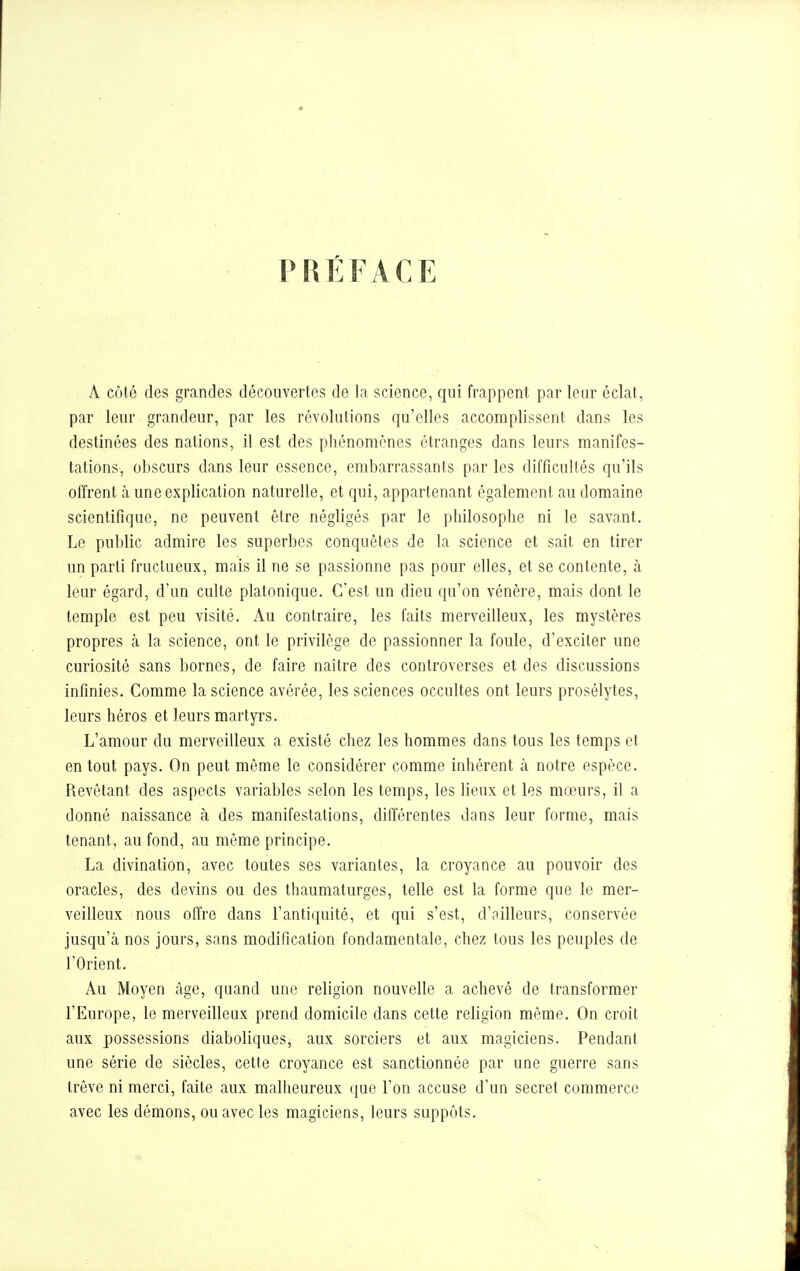 PRÉFACE A côté des grandes découvertes de la science, qui frappent par leur éclat, par leur grandeur, par les révolutions qu'elles accomplissent dans les destinées des nations, il est des phénomènes étranges dans leurs manifes- tations, obscurs dans leur essence, embarrassants par les difficultés qu'ils offrent à une explication naturelle, et qui, appartenant également au domaine scientifique, ne peuvent être négligés par le philosophe ni le savant. Le public admire les superbes conquêtes de la science et sait en tirer un parti fructueux, mais il ne se passionne pas pour elles, et se contente, à leur égard, d'un culte platonique. C'est un dieu qu'on vénère, mais dont le temple est peu visité. Au contraire, les faits merveilleux, les mystères propres à la science, ont le privilège de passionner la foule, d'exciter une curiosité sans bornes, de faire naître des controverses et des discussions infinies. Comme la science avérée, les sciences occultes ont leurs prosélytes, leurs héros et leurs martyrs. L'amour du merveilleux a existé chez les hommes dans tous les temps et en tout pays. On peut même le considérer comme inhérent h notre espèce. Revêtant des aspects variables selon les temps, les lieux et les mœurs, il a donné naissance à des manifestations, différentes dans leur forme, mais tenant, au fond, au môme principe. La divination, avec toutes ses variantes, la croyance au pouvoir des oracles, des devins ou des thaumaturges, telle est la forme que le mer- veilleux nous offre dans l'antiquité, et qui s'est, d'ailleurs, conservée jusqu'à nos jours, sans modification fondamentale, chez tous les peuples de l'Orient. Au Moyen âge, quand une religion nouvelle a achevé de transformer l'Europe, le merveilleux prend domicile dans cette religion même. On croit aux possessions diaboliques, aux sorciers et aux magiciens. Pendant une série de siècles, cette croyance est sanctionnée par une guerre sans trêve ni merci, faite aux malheureux que l'on accuse d'un secret commerce avec les démons, ou avec les magiciens, leurs suppôts.