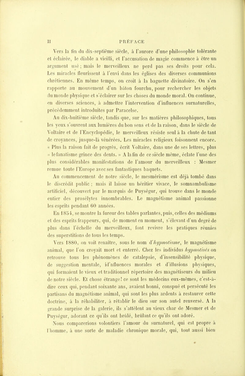 Vers la fin du dix-septième siècle, à l'aurore d'une philosophie tolérante et éclairée, le diable a vieilli, et l'accusalion de magie commence à être un argument usé ; mais le merveilleux ne perd pas ses droits pour cela. Les miracles fleurissent à l'envi dans les églises des diverses communions chrétiennes. En même temps, on croit à la baguette divinatoire. On s'en rapporte au mouvement d'un bâton fourchu, pour rechercher les objets du monde physique et s'éclairer sur les choses du monde moral. On continue, en diverses sciences, à admettre l'intervention d'influences surnaturelles, précédemment introduites par Paracelse. Au dix-huitième siècle, tandis que, sur les matières philosophiques, tous les yeux s'ouvrent aux lumières du bon sens et de la raison, dans le siècle de Voltaire et de l'Encyclopédie, le merveilleux résisle seul à la chute de tant de croyances, jusque-là vénérées. Les miracles religieux foisonnent encore. « Plus la raison fait de progrès, écrit Voltaire, dans une de ses lettres, plus « le fanatisme grince des dents. » A la fin de ce siècle même, éclate l'une des plus considérables manifestations de l'amour du merveilleux : Mesmer remue toute l'Europe avec ses fantastiques baquets. Au commencement de notre siècle, le mesmérisme est déjà tombé dans le discrédit public ; mais il laisse un héritier vivace, le somnambulisme artificiel, découvert par le marquis de Puységur, qui trouve dans le monde entier des prosélytes innombrables. Le magnétisme animal passionne les esprits pendant 60 années. En 1854, se montre la fureur des tables parlantes, puis, celles des médiums et des esprits frappeurs, qui, de moment en moment, s'élevant d'un degré de plus dans l'échelle du merveilleux, font revivre les pratiques réunies des superstitions de tous les temps. Vers 1880, on voit renaître, sous le nom Aliypnotisme^ le magnétisme animal, que l'on croyait mort et enterré. Chez les individus hypnotisés on retrouve tous les phénomènes de catalepsie, d'insensibilité physique, de suggestion mentale, id'nfluences morales et d'illusions physiques, qui formaient le vieux et traditionnel répertoire des magnétiseurs du milieu de notre siècle. Et chose étrange! ce sont les médecins eux-mêmes, c'est-à- dire ceux qui, pendant soixante ans, avaient honni, conspué et persécuté les partisans du magnétisme animal, qui sont les plus ardents à restaurer cette doctrine, à la réhabiliter, à rétablir le dieu sur son autel renversé. A la grande surprise de la galerie, ils s'attèlent au vieux char de Mesmer et de Puységur, adorant ce qu'ils ont brûlé, brûlant ce qu'ils ont adoré. Nous comparerions volontiers l'amour du surnaturel, qui est propre à l'homme, à une sorte de maladie chronique morale, qui, tout aussi bien