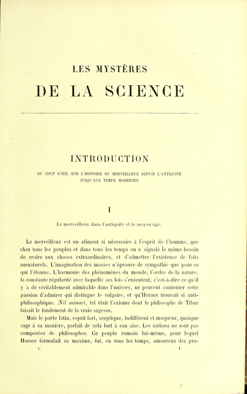 DE LA SCIENCE INTRODUCTION OU COUP d'ŒIL sur l'histoire du merveilleux depuis L'ANTIQUITÉ JUSQU'AUX TEMPS MODERNES Le merveilleux dans l'antiquité et le moyen âge. Le merveilleux est un aliment si nécessaire à l'esprit de l'homme, que chez tous les peuples et dans tous les temps on a signalé le même besoin de croire aux choses extraordinaires, et d'admettre l'existence de faits surnaturels. L'imagination des masses n'éprouve de sympathie que pour ce qui l'étonné. L'harmonie des phénomènes du monde, l'ordre de la nature, la constante régularité avec laquelle ses lois s'exécutent, c'est-à-dire ce qu'il y a de véritablement admirable dans l'univers, ne peuvent contenter cette passion d'admirer qui dislingue le vulgaire, et qu'Horace trouvait si anti- philosophique. A^il minari^ tel était l'axiome dont le philosophe de Tibur faisait le fondement de la vraie sagesse. Mais le poète latin, esprit fort, sceptique, indifférent et moqueur, quoique sage à sa manière, parlait de cela fort à son aise. Les nations ne sont pas composées de philosophes. Ce peuple romain lui-même, pour lequel Horace formulait sa maxime, fut, en tous les temps, amoureux des pro-