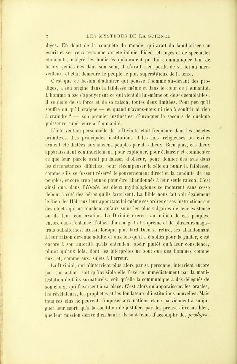 diges. En dépit de la conquête du monde, qui avait dû familiariser son esprit et ses yeux avec une variété infinie d'idées étranges et de spectacles étonnants, malgré les lumières qu'auraient pu lui communiquer tant de beaux génies nés dans son sein, il n'avait rien perdu de sa foi au mer- veilleux, et était demeuré le peuple le plus superstitieux de la terre. C'est que ce besoin d'admirer qui pousse l'homme au-devant des pro- diges, a son origine dans la faiblesse même et dans le cœur de l'humanité. L'homme n'ose s'appuyer sur ce qui vient de lui-même ou de ses semblables ; il se défie de sa force et de sa raison, toutes deux limitées. Pour peu qu'il souffre ou qu'il craigne — et quand n'avons-nous ni rien à souffrir ni rien à craindre ? — son premier instinct est d'invoquer le secours de quelque puissance supérieure à l'humanité. L'intervention personnelle de la Divinité était fréquente dans les sociétés primitives. Les principales institutions et les lois religieuses ou civiles avaient été dictées aux anciens peuples par des dieux. Bien plus, ces dieux apparaissaient continuellement, pour expliquer, pour éclaircir et commenter ce que leur parole avait pu laisser d'obscur, pour donner des avis dans les circonstances difficiles, pour récompenser le zèle ou punir la faiblesse, comme s'ils se fussent réservé le gouvernement direct et la conduite de ces peuples, encore trop jeunes pour être abandonnés à leur seule raison. C'est ainsi que, dans VIliade, les dieux mythologiques se montrent sans cesse debout à côté des héros qu'ils favorisent. La Bible nous fait voir également le Dieu des Hébreux leur apportant lui-même ses ordres et ses instructions sur des objets qui ne touchent qu'aux soins les plus vulgaires de leur existence ou de leur conservation. La Divinité exerce, au milieu de ces peuples, encore dans l'enfance, l'office d'un magistrat suprême et de plusieurs magis- trats subalternes. Aussi, lorsque plus tard Dieu se retire, les abandonnant à leur raison devenue adulte et aux lois qu'il a établies ponr la guider, c'est encore à son autorité qu'ils entendent obéir plutôt qu'à leur conscience, plutôt qu'aux lois, dont les interprètes ne sont que des hommes comme eux, et, comme eux, sujets à l'erreur. La Divinité, qui n'intervient plus alors par sa personne, intervient encore par son action, soit qu'invisible elle l'exerce immédiatement par la mani- festation de faits surnaturels, soit qu'elle la communique à des délégués de son choix, qui l'exercent à sa place. C'est alors qu'apparaissent les oracles, les révélateurs, les prophètes et les fondateurs d'institutions nouvelles. Mais tous ces élus ne peuvent s'imposer aux nations et ne parviennent à subju- guer leur esprit qu'à la condition de justifier, par des preuves irrécusables, que leur mission dérive d'en haut : ils sont tenus d'accomplir des prodiges.