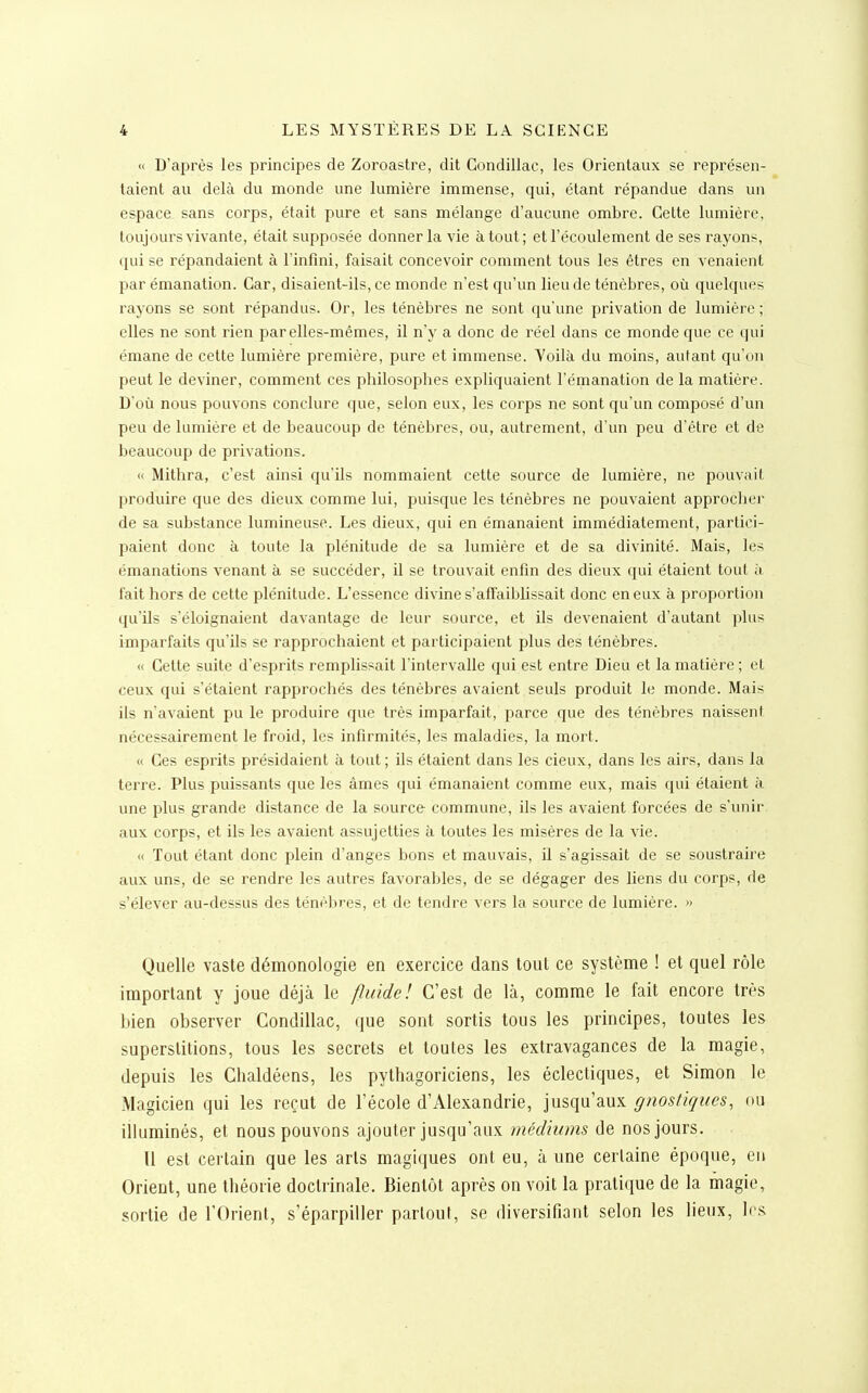 « D'après les principes de Zoroastre, dit Condillac, les Orientaux se représen- taient au delà du monde une lumière immense, qui, étant répandue dans un espace sans corps, était pure et sans mélange d'aucune ombre. Cette lumière, toujours vivante, était supposée donner la vie atout; et l'écoulement de ses rayons, qui se répandaient à l'infini, faisait concevoir comment tous les êtres en venaient par émanation. Car, disaient-ils, ce monde n'est qu'un lieu de ténèbres, où quelques rayons se sont répandus. Or, les ténèbres ne sont qu'une privation de lumière ; elles ne sont rien par elles-mêmes, il n'y a donc de réel dans ce monde que ce qui émane de cette lumière première, pure et immense. Voilà du moins, autant qu'on peut le deviner, comment ces philosophes expliquaient l'émanation de la matière. Doù nous pouvons conclure que, selon eux, les corps ne sont qu'un composé d'un peu de lumière et de beaucoup de ténèbres, ou, autrement, d'un peu d'être et de beaucoup de privations. <( Mithra, c'est ainsi qu'ils nommaient cette source de lumière, ne pouvait produire que des dieux comme lui, puisque les ténèbres ne pouvaient approcher de sa substance lumineuse. Les dieux, qui en émanaient immédiatement, partici- paient donc à toute la plénitude de sa lumière et de sa divinité. Mais, les émanations venant à se succéder, il se trouvait enfin des dieux qui étaient tout à fait hors de cette plénitude. L'essence divine s'affaiblissait donc en eux à proportion qu'ils s'éloignaient davantage de leur source, et ils devenaient d'autant plus imparfaits qu'ils se rapprochaient et participaient plus des ténèbres. « Cette suite d'esprits remplissait l'intervalle qui est entre Dieu et la matière ; et ceux qui s'étaient rapprochés des ténèbres avaient seuls produit le monde. Mais ils n'avaient pu le produire que très imparfait, parce que des ténèbres naissent nécessairement le froid, les infirmités, les maladies, la mort. « Ces esprits présidaient à tout ; ils étaient dans les cieux, dans les airs, dans la terre. Plus puissants que les âmes qui émanaient comme eux, mais qui étaient à une plus grande distance de la source commune, ils les avaient forcées de s'unir aux corps, et ils les avaient assujetties à toutes les misères de la vie. <( Tout étant donc plein d'anges bons et mauvais, il s'agissait de se soustraire aux uns, de se rendre les autres favorables, de se dégager des liens du corps, de s'élever au-dessus des ténèbres, et de tendre vers la source de lumière. » Quelle vaste démonologie en exercice dans tout ce système ! et quel rôle important y joue déjà le fluide! C'est de là, comme le fait encore très bien observer Condillac, que sont sortis tous les principes, toutes les superstitions, tous les secrets et toutes les extravagances de la magie, depuis les Chaldéens, les pythagoriciens, les éclectiques, et Simon le Magicien qui les reçut de l'école d'Alexandrie, jusqu'aux gnostiques, ou illuminés, et nous pouvons ajouter jusqu'aux médiums de nos jours. Il est certain que les arts magiques ont eu, à une certaine époque, en Orient, une théorie doctrinale. Bientôt après on voit la pratique de la magie, sortie de l'Orient, s'éparpiller partout, se diversifiant selon les lieux, 1rs