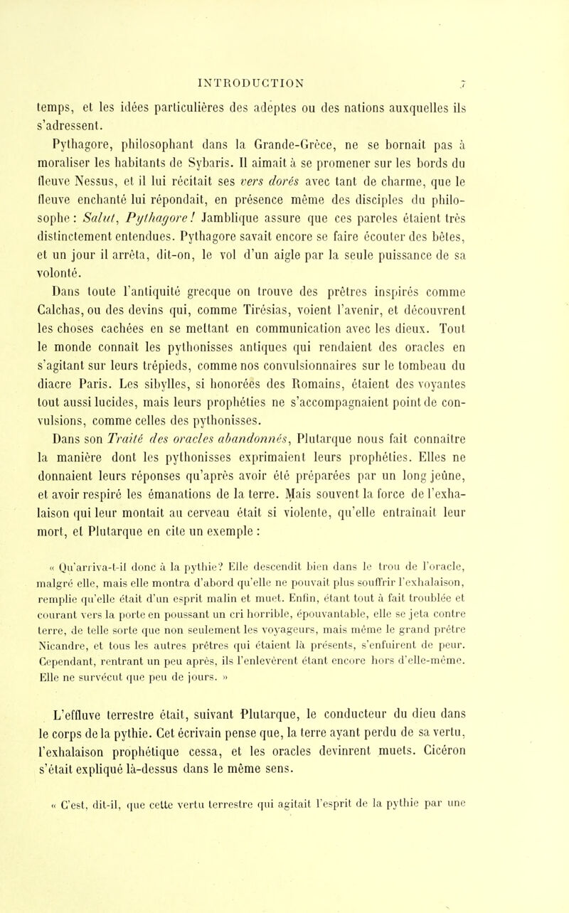 temps, et les idées particulières des adeptes ou des nations auxquelles ils s'adressent. Pythagore, philosophant dans la Grande-Grèce, ne se bornait pas à moraliser les habitants de Sybaris. Il aimait à se promener sur les bords du fleuve Nessus, et il lui récitait ses ver^s dorés avec tant de charme, que le fleuve enchanté lui répondait, en présence même des disciples du philo- sophe : Salut^ Pythagore l Jamblique assure que ces paroles étaient très distinctement entendues. Pythagore savait encore se faire écouter des bêtes, et un jour il arrêta, dit-on, le vol d'un aigle par la seule puissance de sa volonté. Dans toute l'antiquité grecque on trouve des prêtres inspirés comme Calchas, ou des devins qui, comme Tirésias, voient l'avenir, et découvrent les choses cachées en se mettant en communication avec les dieux. Tout le monde connaît les pythonisses antiques qui rendaient des oracles en s'agitant sur leurs trépieds, comme nos convulsionnaires sur le tombeau du diacre Paris. Les sibylles, si honorées des Romains, étaient des voyantes tout aussi lucides, mais leurs prophéties ne s'accompagnaient point de con- vulsions, comme celles des pythonisses. Dans son Traité des oracles abandonnés^ Plutarque nous fait connaître la manière dont les pythonisses exprimaient leurs prophéties. Elles ne donnaient leurs réponses qu'après avoir été préparées par un long jeûne, et avoir respiré les émanations de la terre. Mais souvent la force de l'exha- laison qui leur montait au cerveau était si violente, qu'elle entraînait leur mort, el Plutarque en cite un exemple : « Qu'aniva-t-il donc ù la pythie? Elle descendit bien dans le trou de l'oracle, malgré elle, mais elle montra d'abord qu'elle ne pouvait plus souffrir l'exhalaison, remplie qu'elle était d'un esprit malin et muet. Enfin, étant tout à fait troublée et courant vers la porte en poussant un cri horrible, épouvantable, elle se jeta contre terre, de telle sorte que non seulement les voyageurs, mais même le grand prêtre Nicandre, et tous les autres prêtres qui étaient là présents, s'enfuirent de peur. Cependant, rentrant un peu après, ils l'enlevèrent étant encore hors d'elle-même. Elle ne survécut que peu de jours. » L'effluve terrestre était, suivant Plutarque, le conducteur du dieu dans le corps delà pythie. Cet écrivain pense que, la terre ayant perdu de sa vertu, l'exhalaison prophétique cessa, et les oracles devinrent muets. Cicéron s'était expliqué là-dessus dans le même sens. « C'est, dit-il, ({ue celte vertu terrestre qui agitait l'esprit de la pythie par une