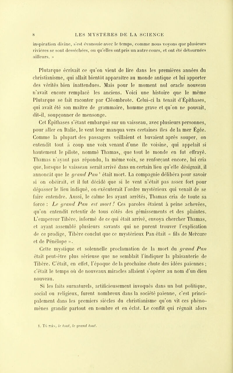 inspiration divine, s'est évanouie avec le temps, comme nous voyons que plusieurs rivières se sont desséchées, ou qu'elles ont pris un autre cours, et ont été détournées ailleurs. » Pliitarque écrivait ce qu'on vient de lire dans les premières années du chrislianisme, qui allait bientôt apparaître au monde antique et lui apporter des vérités bien inattendues. Mais pour le moment nul oracle nouveau n'avait encore remplacé les anciens. Voici une histoire que le même Plutarque se fait raconter par Cléombrote. Celui-ci la tenait d'Épithases, qui avait été son maître de grammaire, homme grave et qu'on ne pouvait, dit-il, soupçonner de mensonge. Cet Épithases s'étant embarqué sur un vaisseau, avec plusieurs personnes, pour aller en Italie, le vent leur manqua vers certaines îles de la mer Égée. Comme la plupart des passagers veillaient et buvaient après souper, on entendit tout à coup une voix venant d'une île voisine, qui appelait si hautement le pilote, nommé Thamas, que tout le monde en fut effrayé. Thamas n'ayant pas répondu, la même voix, se renforçant encore, lui cria que, lorsque le vaisseau serait arrivé dans un certain lieu qu'elle désignait, il annonçât que le grand Pan ' était mort. La compagnie délibéra pour savoir si on obéirait, et il fut décidé que si le vent n'était pas assez fort pour dépasser le lieu indiqué, on exécuterait l'ordre mystérieux qui venait de se faire entendre. Aussi, le calme les ayant arrêtés, Thamas cria de toute sa force : Le grand Pan est mort ! Ces paroles étaient à peine achevées, qu'on entendit retentir de tous côtés des gémissements et des plaintes. L'empereur Tibère, informé de ce qui était arrivé, envoya chercher Thamas, et ayant assemblé plusieurs savants qui ne purent trouver l'explication de ce prodige, Tibère conclut que ce mystérieux Pan était « fils de Mercure et de Pénélope ». Celte myslique et solennelle proclamation de la mort du grand Pan était peut-être plus sérieuse que ne semblait l'indiquer la plaisanterie de Tibère. C'était, en effet, l'époque de la prochaine chute des idées païennes ; c'était le temps où de nouveaux miracles allaient s'opérer au nom d'un dieu nouveau. Si les faits surnaturels, artifîcieusement invoqués dans un but politique, social ou religieux, furent nombreux dans la société païenne, c'est princi- palement dans les premiers siècles du christianisme qu'on vit ces phéno- mènes grandir partout en nombre et en éclat. Le conflit qui régnait alors 1. Tô Tiâv, le tout, le grand tout.