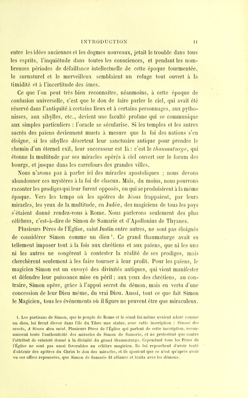 entre les idées anciennes et les dogmes nouveaux, jetait le trouble dans tous les esprits, l'inquiétude dans toutes les consciences, et pendant les nom- breuses périodes de défaillance intellectuelle de cette époque tourmentée, le surnaturel et le merveilleux semblaient un refuge tout ouvert à la timidité et à l'incertitude des âmes. Ce que l'on peut très bien reconnaître, néanmoins, à cette époque de confusion universelle, c'est que le don de faire parler le ciel, qui avait été réservé dans l'antiquité à certains lieux et à certains personnages, aux pytho- nisses, aux sibylles, etc., devient une faculté profane qui se communique aux simples particuliers : l'oracle se sécularise. Si les temples et les antres sacrés des païens deviennent muets à mesure que la foi des nations s'en éloigne, si les sibylles désertent leur sanctuaire antique pour prendre le chemin d'un éternel exil, leur successeur est là: c'est le thaumaturge^ qui étonne la multitude par ses miracles opérés à ciel ouvert sur le forum des bourgs, et jusque dans les carrefours des grandes villes. Nous n'avons pas à parler ici des miracles apostoliques ; nous devons abandonner ces mystères à la foi de chacun. Mais, du moins, nous pourrons raconter les prodiges qui leur furent opposés, ou qui se produisirent à la même époque. Vers les temps où les apôtres de Jésus frappaient, par leurs miracles, les yeux de la multitude, en .ludée, des magiciens de tous les pays s'étaient donné rendez-vous à Rome. Nous parlerons seulement des plus célèbres, c'est-à-dire de Simon de Samarie et d'Apollonius de Tliyanes. Plusieurs Pères de l'Église, saint Justin entre autres, ne sont pas éloignés de considérer Simon comme un dieu'. Ce grand thaumaturge avait su tellement imposer tout à la fois aux chrétiens et aux païens, que ni les uns ni les autres ne songèrent à contester la réalité de ses prodiges, mais cherchèrent seulement à les faire tourner à leur profit. Pour les païens, le magicien Simon est un envoyé des divinités antiques, qui vient manifester et défendre leur puissance mise en péril ; aux yeux des chrétiens, au con- traire, Simon opère, grâce à l'appui secret du démon, mais en vertu d'une concession de leur Dieu même, du vrai Dieu. Aussi, tout ce que fait Simon le Magicien, tous les événements où il figure ne peuvent être que miraculeux. 1. Les partisans de Simon, que le peuple de Rome et le sénat lui-même avaient adoré comme un dieu, lui firent élever dans l'ile du Tibre une statue, avec cette inscription : Simoni deo sancto, A Simon dieu saint. Plusieurs Pères de l'Église qui parlent de cette inscription, recon- naissent toute l'authenticité des miracles de Simon de Samarie, et ne protestent que contre Tattribut de sainteté donné à la divinité du grand thaumaturge. Cependant tous les Pères de l'Église ne sont pas aussi favorables au célèbre magicien. Ils lui reprochent d'avoir tenté d'obtenir des apôtres du Christ le don des miracles, et ils ajoutent que ce n'est qu'après avoir vu ses offres repoussées, que Simon de Samarie fit alliance et traita avec les démous.