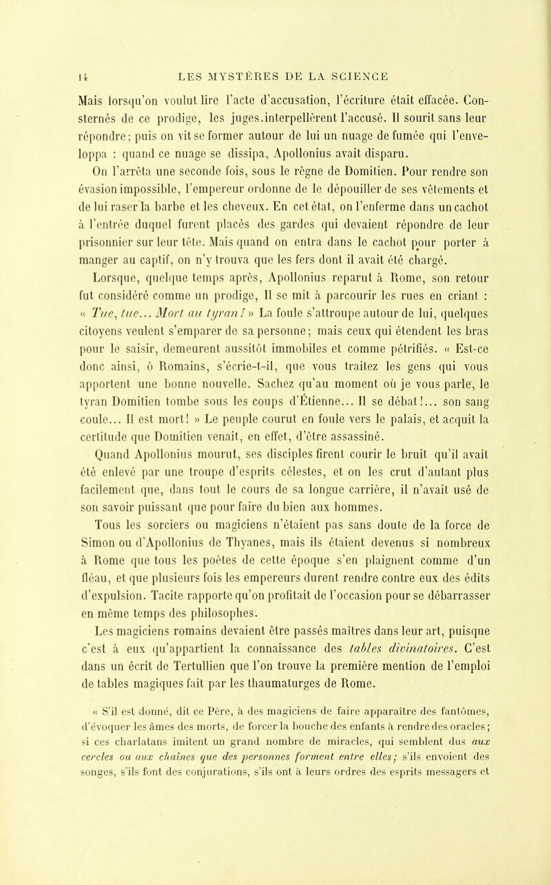 Mais lorsqu'on voulut lire l'acte d'accusation, l'écriture était effacée. Con- sternés de ce prodige, les juges.interpellèrent l'accusé. Il sourit sans leur répondre; puis on vit se former autour de lui un nuage de fumée qui l'enve- loppa : quand ce nuage se dissipa, Apollonius avait disparu. On l'arrêta une seconde fois, sous le règne de Domitien. Pour rendre son évasion impossible, l'empereur ordonne de le dépouiller de ses vêlements et de lui raser la barbe et les cheveux. En cet état, on l'enferme dans un cachot à l'entrée duquel furent placés des gardes qui devaient répondre de leur prisonnier sur leur tête. Mais quand on entra dans le cachot pour porter à manger au captif, on n'y trouva que les fers dont il avait été chargé. Lorsque, quelque temps après, Apollonius reparut à Rome, son retour fut considéré comme un prodige. Il se mit à parcourir les rues en criant : (( Tue^ tue... Mort au tyran ! » La foule s'attroupe autour de lui, quelques citoyens veulent s'emparer de sa personne ; mais ceux qui étendent les bras pour le saisir, demeurent aussitôt immobiles et comme pétrifiés. « Est-ce donc ainsi, ô Romains, s'écrie-t-il, que vous traitez les gens qui vous apportent une bonne nouvelle. Sachez qu'au moment où je vous parle, le tyran Domitien tombe sous les coups d'Etienne... Il se débat!... son sang coule... Il est mort! » Le peuple courut en foule vers le palais, et acquit la certitude que Domitien venait, en effet, d'être assassiné. Quand Apollonius mourut, ses disciples firent courir le bruit qu'il avait été enlevé par une troupe d'esprits célestes, et on les crut d'autant plus facilement que, dans tout le cours de sa longue carrière, il n'avait usé de son savoir puissant que pour faire du bien aux hommes. Tous les sorciers ou magiciens n'étaient pas sans doute de la force de Simon ou d'Apollonius de Thyanes, mais ils étaient devenus si nombreux à Rome que tous les poètes de cette époque s'en plaignent comme d'un fléau, et que plusieurs fois les empereurs durent rendre contre eux des édits d'expulsion. Tacite rapporte qu'on profitait de l'occasion pour se débarrasser en même temps des philosophes. Les magiciens romains devaient être passés maîtres dans leur art, puisque c'est à eux qu'appartient la connaissance des tables divinatoires. C'est dans un écrit de Tertullien que l'on trouve la première mention de l'emploi de tables magiques fait par les thaumaturges de Rome. « S'il est donné, dit ce Père, à des magiciens de faire apparaître des fantômes, d'évoquer les âmes des morts, de forcer la ijouclie des enfants à rendre des oracles ; si ces charlatans imitent un grand nombre de miracles, qui semblent dus aux cercles ou aux chaînes que des personnes forment entre elles; s'ils envoient des songes, s'ils font des conjurations, s'ils ont à leurs ordres des esprits messagers et