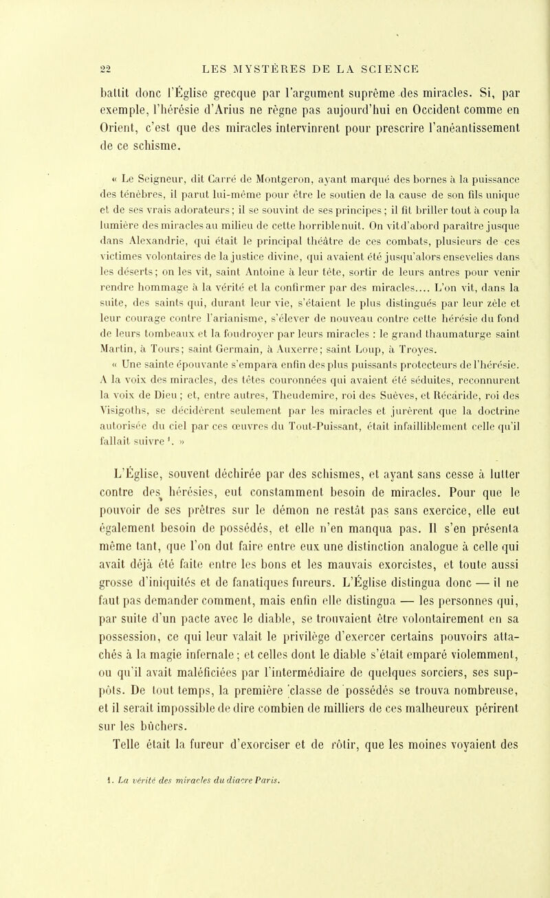 battit donc l'Église grecque par rargiiment suprême des miracles. Si, par exemple, l'hérésie d'Arius ne règne pas aujourd'hui en Occident comme en Orient, c'est que des miracles intervinrent pour prescrire l'anéantissement de ce schisme. « Le Seigneur, dit Carré de Montgeron, ayant marqué des bornes à la puissance des ténèbres, il parut lui-même poui' être le soutien de la cause de son fils unique et de ses vrais adorateurs ; il se souvint de ses principes ; il fît briller tout à coup la lumière des miracles au milieu de cette horriblenuit. On vitd'abord paraître jusque dans Alexandrie, qui était le principal théâtre de ces combats, plusieurs de ces victimes volontaires de la justice divine, qui avaient été jusqu'alors ensevelies dans les déserts; on les vit, saint Antoine à leur tête, sortir de leurs antres pour venir rendre hommage à la vérité et la confirmer par des miracles.... L'on vit, dans la suite, des saints qui, durant leur vie, s'étaient le plus distingués par leur zèle et leur courage contre l'arianisme, s'élever de nouveau contre cette hérésie du fond de leurs tombeaux et la foudroyer par leurs miracles : le grand thaumaturge saint Martin, à Tours; saint Germain, à Auxerre; saint Loup, à Troyes. « Une sainte épouvante s'empara enfin des plus puissants protecteurs de l'hérésie. A la voix des miracles, des têtes couronnées qui avaient été séduites, reconnurent la voix de Dieu; et, entre autres, Theudemire, roi des Suèves, et Récàride, roi des Visigoths, se décidèrent seulement par les miracles et jurèrent que la doctrine autorisée du ciel par ces œuvres du Tout-Puissant, était infailliblement celle qu'il fallait suivre » L'Église, souvent déchirée par des schismes, et ayant sans cesse à lutter contre des^ hérésies, eut constamment besoin de miracles. Pour que le pouvoir de ses prêtres sur le démon ne restât pas sans exercice, elle eut également besoin de possédés, et elle n'en manqua pas. Il s'en présenta même tant, que l'on dut faire entre eux une distinction analogue à celle qui avait déjà été faite entre les bons et les mauvais exorcistes, et toute aussi grosse d'iniquités et de fanatiques fureurs. L'Église distingua donc — il ne faut pas demander comment, mais enfin elle distingua — les personnes qui, par suite d'un pacte avec le diable, se tronvaient être volontairement en sa possession, ce qui leur valait le privilège d'exercer certains pouvoirs atta- chés à la magie infernale ; et celles dont le diable s'était emparé violemment, ou qu'il avait maléficiées par l'intermédiaire de quelques sorciers, ses sup- pôts. De tout temps, la première 'classe de possédés se trouva nombreuse, et il serait impossible de dire combien de milliers de ces malheureux périrent sur les bûchers. Telle était la fureur d'exorciser et de rôtir, que les moines voyaient des i. La vérité des miracles du diacre Paris.