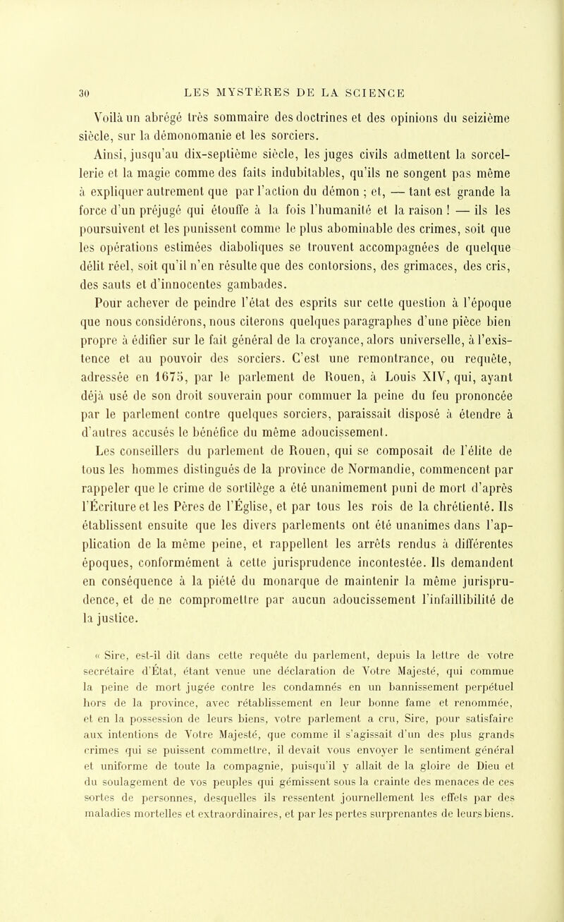 Voilà un abrégé très sommaire des doctrines et des opinions du seizième siècle, sur la démonomanie et les sorciers. Ainsi, jusqu'au dix-septième siècle, les juges civils admettent la sorcel- lerie et la magie comme des faits indubitables, qu'ils ne songent pas même à expliquer autrement que par l'action du démon ; et, — tant est grande la force d'un préjugé qui étouffe à la fois l'humanité et la raison ! — ils les poursuivent et les punissent comme le plus abominable des crimes, soit que les opérations estimées diaboliques se trouvent accompagnées de quelque délit réel, soit qu'il n'en résulte que des contorsions, des grimaces, des cris, des sauts et d'innocentes gambades. Pour achever de peindre l'état des esprits sur cette question à l'époque que nous considérons, nous citerons quelques paragraphes d'une pièce bien propre à édifier sur le fait général de la croyance, alors universelle, à l'exis- tence et au pouvoir des sorciers. C'est une remontrance, ou requête, adressée en 1675, par le parlement de Rouen, à Louis XIV, qui, ayant déjà usé de son droit souverain pour commuer la peine du feu prononcée par le parlement contre quelques sorciers, paraissait disposé à étendre à d'autres accusés le bénéfice du même adoucissement. Les conseillers du parlement de Rouen, qui se composait de l'élite de tous les hommes distingués de la province de Normandie, commencent par rappeler que le crime de sortilège a été unanimement puni de mort d'après l'Écriture et les Pères de l'Église, et par tous les rois de la chrétienté. Ils établissent ensuite que les divers parlements ont été unanimes dans l'ap- plication de la môme peine, et rappellent les arrêts rendus à différentes époques, conformément à cette jurisprudence incontestée. Ils demandent en conséquence à la piété du monarque de maintenir la même jurispru- dence, et de ne compromettre par aucun adoucissement l'infaillibilité de la justice. « Sire, est-il dit dans cette requête du parlement, depuis la lettre de votre secrétaire d'État, étant venue une déclaration de Votre Majesté, qui commue la peine de mort jugée contre les condamnés en un bannissement perpétuel liors de la province, avec rétablissement en leur bonne famé et renommée, et en la possession de leurs biens, votre parlement a cru. Sire, pour satisfaire aux intentions de Yotre Majesté, que comme il s'agissait d'un des plus grands crimes qui se puissent commettre, il devait vous envoyer le sentiment général et uniforme de toute la compagnie, puisqu'il y allait de la gloire de Dieu et du soulagement de vos peuples qui gémissent sous la crainte des menaces de ces sortes de personnes, desquelles ils ressentent journellement les effets par des maladies mortelles et extraordinaires, et par les pertes surprenantes de leurs biens.