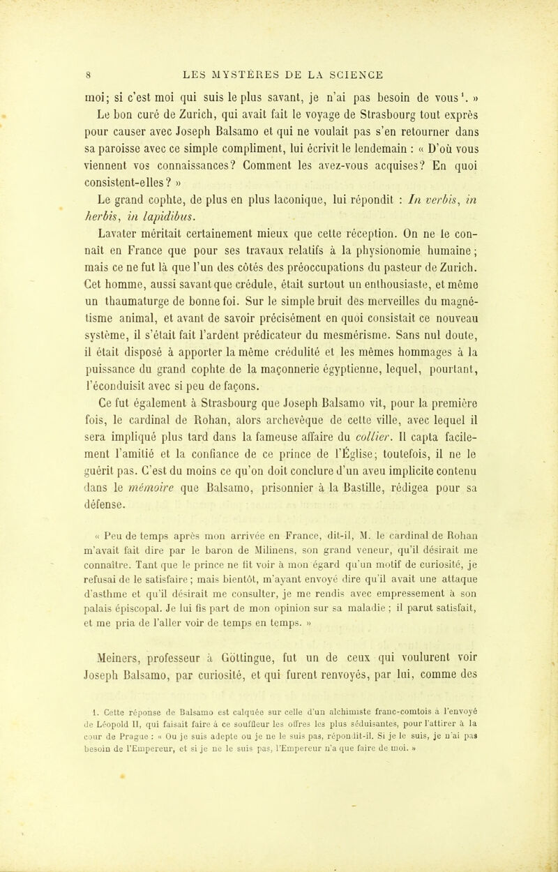 moi; si c'est moi qui suis le plus savant, je n'ai pas besoin de vous'. » Le bon curé de Zurich, qui avait fait le voyage de Strasbourg tout exprès pour causer avec Joseph Balsamo et qui ne voulait pas s'en retourner dans sa paroisse avec ce simple compliment, lui écrivit le lendemain : « D'où vous viennent vos connaissances? Comment les avez-vous acquises? En quoi consistent-elles? » Le grand cophte, de plus en plus laconique, lui répondit : In verbis, in herbis^ in lapidibus. Lavater méritait certainement mieux que cette réception. On ne le con- naît en France que pour ses travaux relatifs à la physionomie humaine ; mais ce ne fut là que l'un des côtés des préoccupations du pasteur de Zurich. Cet homme, aussi savant que crédule, était surtout un enthousiaste, et même un thaumaturge de bonne foi. Sur le simple bruit des merveilles du magné- tisme animal, et avant de savoir précisément en quoi consistait ce nouveau système, il s'était fait l'ardent prédicateur du mesmérisme. Sans nul doute, il était disposé à apporter la même crédulité et les mêmes hommages à la puissance du grand cophte de la maçonnerie égyptienne, lequel, pourtant, réconduisit avec si peu de façons. Ce fut également à Strasbourg que Joseph Balsamo vit, pour la première fois, le cardinal de Rohan, alors archevêque de cette ville, avec lequel il sera impliqué plus tard dans la fameuse affaire du collier. Il capta facile- ment l'amitié et la confiance de ce prince de l'Église; toutefois, il ne le guérit pas. C'est du moins ce qu'on doit conclure d'un aveu implicite contenu dans le mémoire que Balsamo, prisonnier à la Bastille, rédigea pour sa défense. « Peu de temps après mon arrivée en France, dit-il, M. le cardinal de Rohan m'avait fait dire par le baron de Milinens, son grand veneur, qu'il désirait me connaître. Tant que le prince ne lit voir à mon égard qu'un motif de curiosité, je refusai de le satisfaire ; mais bientôt, m'ayant envoyé dire qu'il avait une attaque d'asthme et qu'il désirait me consulter, je me rendis avec empressement à son palais épiscopal. Je lui fis part de mon opinion sur sa maladie ; il parut satisfait, et me pria de l'aller voir de temps en temps. » Meiners, professeur à Gbttingue, fut un de ceux qui voulurent voir Joseph Balsamo, par curiosité, et qui furent renvoyés, par lui, comme des 1. Cette réponse de Balsamo est calquée sur celle d'un alchimiste franc-comtois à l'envoyé de Léopold II, qui faisait faire à ce souffleur les offres les plus séduisantes, pour l'attirer à la cour de Prague : « Ou je suis adepte ou je ne le suis pas, répondit-il. Si je le suis, je uai pas besoin de TEmpereur, et si je ne le suis pas, l'Empereur n'a que faire de moi. »