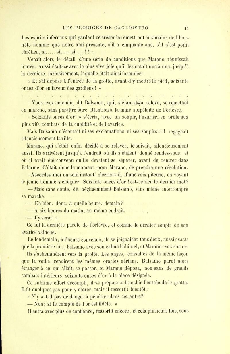 Les esprits infernaux qui gardent ce trésor le remettront aux mains de l'hon- nête homme que notre ami présente, s'il a cinquante ans, s'il n'est point chrétien, si si si ! ! » Venait alors le détail d'une série de conditions que Marano réunissait toutes. Aussi était-ce avec la plus vive joie qu'il les notait une à une, jusqu'à la dernière, inclusivement, laquelle était ainsi formulée : « Et s'il dépose à l'entrée de la grotte, avant d'y mettre le pied, soixante onces d'or en faveur des gardiens ! » « Vous avez entendu, dit Balsamo, qui, s'étant dâ-jà relevé, se remettait en marche, sans paraître faire attention à la mine stupéfaite de l'orfèvre. « Soixante onces d'or! » s'écria, avec un soupir, l'usurier, en proie aux plus vifs combats de la cupidité et de l'avarice. Mais Balsamo n'écoutait ni ses exclamations ni ses soupirs : il regagnait silencieusement la ville. Marano, qui s'était enfin décidé à se relever, ie suivait, silencieusement aussi. Ils arrivèrent jusqu'à l'endroit où ils s'étaient donné rendez-vous, et où il avait été convenu qu'ils devaient se séparer, avant de rentrer dans Palerme. C'était donc le moment, pour Marano, de prendre une résolution. « Accordez-moi un seul instant! s'écria-t-il, d'une voix piteuse, en voyant le jeune homme s'éloigner. Soixante onces d'or ! est-cebien le dernier mot? ■— Mais sans doute, dit négligemment Balsamo, sans môme interrompre sa marche. — Eh bien, donc, à quelle heure, demain? — A six heures du matin, au même endroit. — J'y serai, » Ce fut la dernière parole de l'orfèvre, et comme le dernier soupir de son avarice vaincue. Le lendemain, à l'heure convenue, ils se joignaient tous deux, aussi exacts que la première fois, Balsamo avec son calme habituel, et Marano avec son or. Ils s'acheminèrent vers la grotte. Les anges, consultés de la même façon que la veille, rendirent les mêmes oracles aériens. Balsamo parut alors étranger à ce qui allait se passer, et Marano déposa, non sans de grands combats intérieurs, soixante onces d'or à la place désignée. Ce sublime effort accompli, il se prépara à franchir l'entrée de la grotte. Il fît quelques pas pour y entrer, mais il ressortit bientôt : « N'y a-t-il pas de danger à pénétrer dans cet antre? — Non; si le compte de l'or est fidèle. » Il entra avec plus de confiance, ressortit encore, et cela plusieurs fois, sous