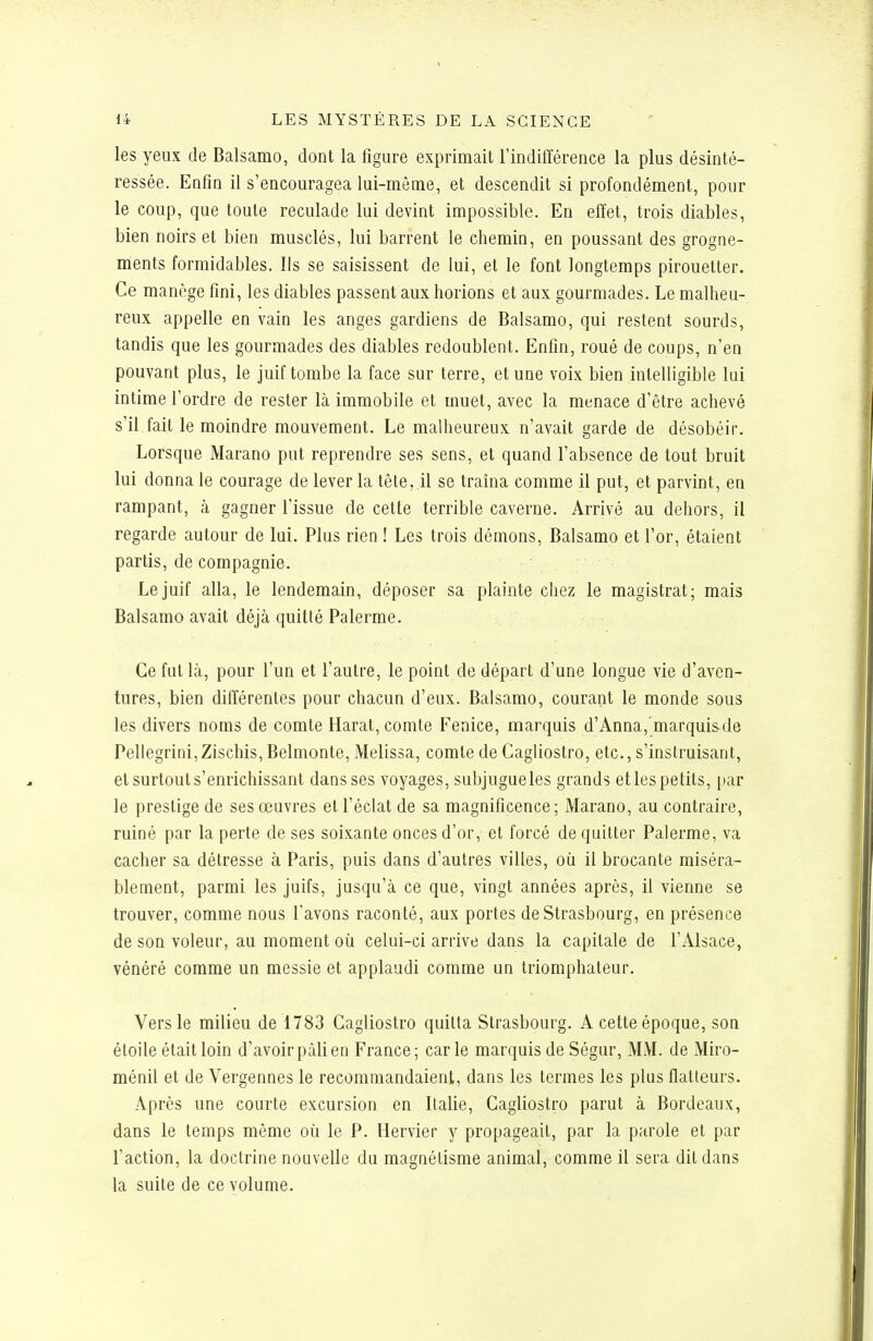 les yeux de Balsamo, dont la figure exprimait l'indifférence la plus désinté- ressée. Enfin il s'encouragea lui-même, et descendit si profondément, pour le coup, que toute reculade lui devint impossible. En effet, trois diables, bien noirs et bien musclés, lui barrent le chemin, en poussant des grogne- ments formidables. Ils se saisissent de lui, et le font longtemps pirouetter. Ce manège fini, les diables passent aux horions et aux gourmades. Le malheu- reux appelle en vain les anges gardiens de Balsamo, qui restent sourds, tandis que les gourmades des diables redoublent. Enfin, roué de coups, n'en pouvant plus, le juif tombe la face sur terre, et une voix bien intelligible lui intime l'ordre de rester là immobile et muet, avec la menace d'être achevé s'il fait le moindre mouvement. Le malheureux n'avait garde de désobéir. Lorsque Marano put reprendre ses sens, et quand l'absence de tout bruit lui donna le courage de lever la tête, il se traîna comme il put, et parvint, en rampant, à gagner l'issue de celte terrible caverne. Arrivé au dehors, il regarde autour de lui. Plus rien ! Les trois démons, Balsamo et l'or, étaient partis, de compagnie. Le juif alla, le lendemain, déposer sa plainte chez le magistrat; mais Balsamo avait déjà quitté Palerme. Ce fut là, pour l'un et l'autre, le point de départ d'une longue vie d'aven- tures, bien différentes pour chacun d'eux. Balsamo, courant le monde sous les divers noms de comte Harat, comte Fenice, marquis d'Anna, marquis de Pellegrini, Zischis, Belmonte, Melissa, comte de Cagliostro, etc., s'instruisant, et surtouts'enrichissant dans ses voyages, subjugueles grands etlespetits, par le prestige de ses œuvres et l'éclat de sa magnificence; Marano, au contraire, ruiné par la perte de ses soixante onces d'or, et forcé de quitter Palerme, va cacher sa détresse à Paris, puis dans d'autres villes, où il brocante miséra- blement, parmi les juifs, jusqu'à ce que, vingt années après, il vienne se trouver, comme nous l'avons raconté, aux portes de Strasbourg, en présence de son voleur, au moment où celui-ci arrive dans la capitale de l'Alsace, vénéré comme un messie et applaudi comme un triomphateur. Vers le milieu de 1783 Cagliostro quitta Strasbourg. A cette époque, son étoile était loin d'avoir pâli en France; carie marquis de Ségur, MM. de Miro- ménil et de Vergennes le recommandaient, dans les termes les plus flatteurs. Après une courte excursion en Italie, Cagliostro parut à Bordeaux, dans le temps même où le P. Hervier y propageait, par la parole et par l'action, la doctrine nouvelle dn magnétisme animal, comme il sera dit dans la suite de ce volume.