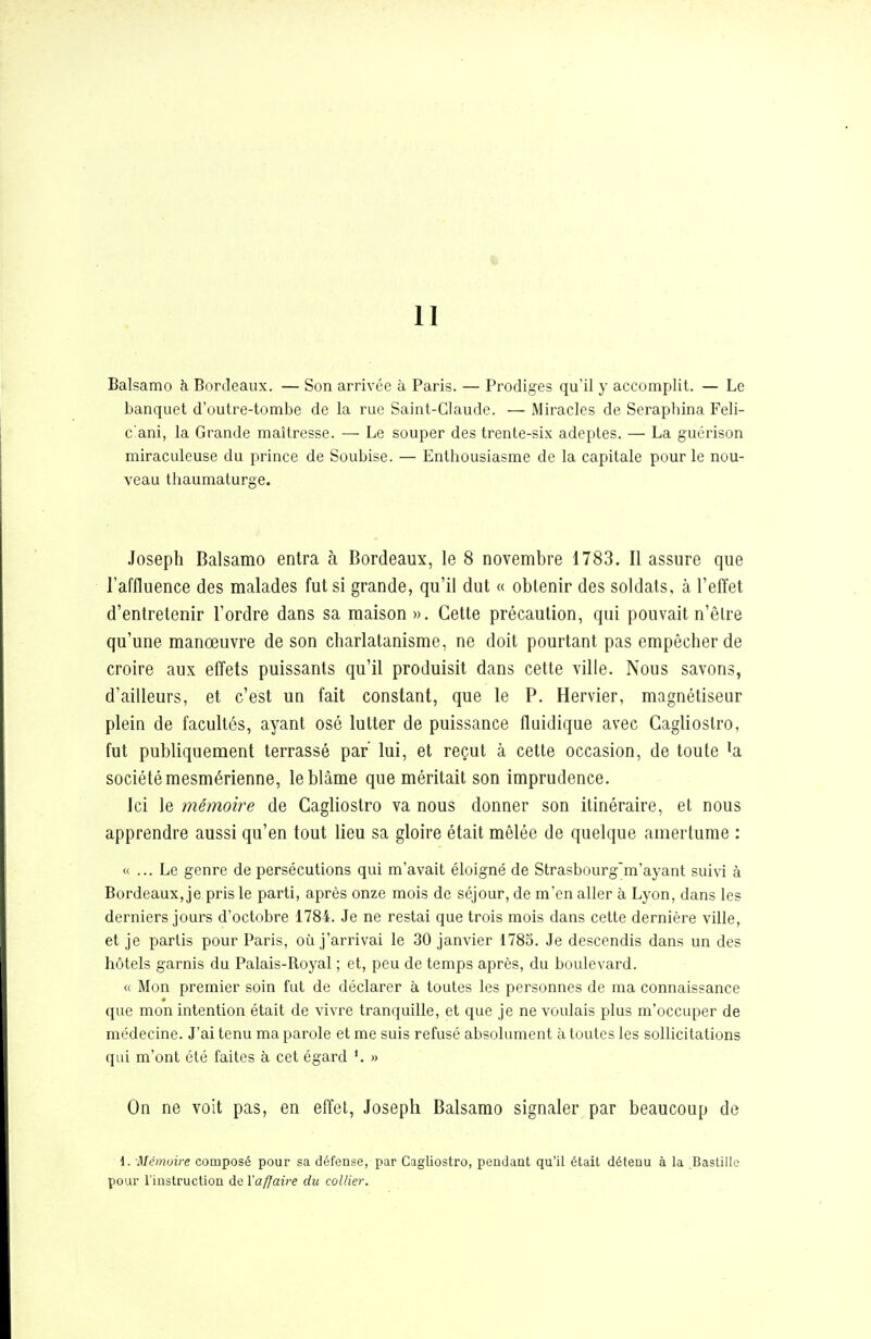 II Balsamo à Bordeaux. — Son arrivée à Paris. — Prodiges qu'il y accomplit. — Le banquet d'outre-tombe de la rue Saint-Claude. — Miracles de Seraphina Feli- c'ani, la Grande maîtresse. — Le souper des trente-six adeptes. — La guérison miraculeuse du prince de Soubise. — Enthousiasme de la capitale pour le nou- veau thaumaturge. Joseph Balsamo entra à Bordeaux, le 8 novembre 1783. Il assure que l'affluence des malades fut si grande, qu'il dut « obtenir des soldats, à l'effet d'entretenir l'ordre dans sa maison». Cette précaution, qui pouvait n'êlre qu'une manœuvre de son charlatanisme, ne doit pourtant pas empêcher de croire aux effets puissants qu'il produisit dans cette ville. Nous savons, d'ailleurs, et c'est un fait constant, que le P. Hervier, magnétiseur plein de facultés, ayant osé lutter de puissance fliiidique avec Gaglioslro, fut publiquement terrassé par' lui, et reçut à cette occasion, de toute 'a société mesmérienne, le blâme que méritait son imprudence. ici le mémoire de Gaglioslro va nous donner son itinéraire, et nous apprendre aussi qu'en tout lieu sa gloire était mêlée de quelque amertume : « ... Le genre de persécutions qui m'avait éloigné de Strasbourg'm'ayant suivi à Bordeaux, je pris le parti, après onze mois de séjour, de m'en aller à Lyon, dans les derniers jours d'octobre 1784. Je ne restai que trois mois dans cette dernière ville, et je partis pour Paris, où j'arrivai le 30 janvier 1785. Je descendis dans un des hôtels garnis du Palais-Royal ; et, peu de temps après, du boulevard. « Mon premier soin fut de déclarer à toutes les personnes de ma connaissance que mon intention était de vivre tranquille, et que je ne voulais plus m'occuper de médecine. J'ai tenu ma parole et me suis refusé absolument à toutes les sollicitations qui m'ont été faites à cet égard » On ne voit pas, en effet, Joseph Balsamo signaler par beaucoup de i. -Mémoire composé pour sa défense, par Gaglioslro, pendant qu'il était détenu à la Bastille pour Finstruction de Yaffaire du collier.