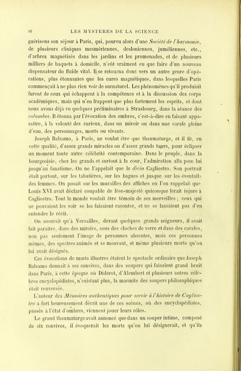 guérisons son séjour à Paris, qui, pourvu alors d'une Société de Vharmonie, de plusieurs cliniques mesmériennes, desioniennes, juméliennes, etc., d'arbres magnétisés dans les jardins et les promenades, et de plusieurs milliers de baquets à domicile, n'eût vraiment eu que faire d'un nouveau dispensateur du fluide vital. Use retourna donc vers un autre genre d'opé- rations, plus étonnantes que les cures magnétiques, dans lesquelles Paris commençait à ne plus rien voir de surnaturel. Les phénomènes qu'il produisit furent de ceux qui échappent à la compétence et à la discussion des corps académiques, mais qui n'en frappent que plus fortement les esprits, et dont nous avons déjà vu quelques préliminaires à Strasbourg, dans la séance des colombes. 11 étonna par l'évocation des ombres, c'est-à-dire en faisant appa- raître, à la volonté des curieux, dans un miroir ou dans une carafe pleine d'eau, des personnages, morts ou vivants. Joseph Balsamo, à Paris, ne voulut être que thaumaturge, et il fit, en cette qualité, d'assez grands miracles ou d'assez grands to^urs, pour éclipser un moment toute autre célébrité contemporaine. Dans le peuple, dans la bourgeoisie, chez les grands et surtout à la cour, l'admiration alla poui lui jusqu'au fanatisme. On ne l'appelait que le divin Cagliostro. Son portrait était partout, sur les tabatières, sur les bagues et jusque sur les éventails des femmes. On posait sur les murailles des affiches où l'on rappelait que Louis XVI avait déclaré coupable de lèse-majesté quiconque ferait injure à Cagliostro. Tout le monde voulait être témoin de ses merveilles ; ceux qui ne pouvaient les voir se les faisaient raconter, et ne se lassaient pas d'en entendre le récit. . On assurait qu'à Versailles, devant quelques grands seigneurs, il avait fait paraître, dans des miroirs, sous des cloches de verre et dans des carafes, non pas seulement l'image de personnes absentes, mais ces personnes mêmes, des spectres animés et se mouvant, et même plusieurs morts qu'on lui avait désignés. Ces évocations de morts illustres étaient le spectacle ordinaire que Joseph Balsamo donnait à ses convives, dans des soupers qui faisaient grand bruit dans Paris, à celte époque où Diderot, d'Alembert et plusieurs autres célè- bres encyclopédistes, n'existant plus, la marmite des soupers philosophiques était renversée. L'auteur des Mémoires authentiques pour servir à Vhistoire de Caglios- tro a fort heureusement décrit une de ces scènes, où des encyclopédistes, passés à l'état d'ombres, viennent jouer leurs rôles. Le grand thaumaturge avait annoncé que dans un souper intime, composé de six convives, il évoquerait les morts; qu'on lui désignerait, et qu'ils